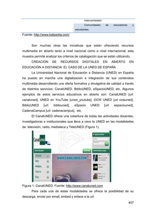 Intercambiador
                                             Comunidades       de      educadores     y
                                      estudiantes.

Fuente: http://www.kalipedia.com/


      Son muchas otras las iniciativas que están ofreciendo recursos
multimedia en abierto tanto a nivel nacional como a nivel internacional, esta
muestra permite analizar los criterios de catalogación que se están utilizando.
      CREACIÓN         DE   RECURSOS        DIGITALES         EN      ABIERTO       EN
EDUCACIÓN A DISTANCIA: EL CASO DE LA UNED DE ESPAÑA
      La Universidad Nacional de Educación a Distancia (UNED) en España
ha puesto en marcha una digitalización e integración de sus contenidos
multimedia desarrollando una oferta formativa y divulgativa de calidad a través
de distintos servicios: CanalUNED, BiblioUNED, eSpacioUNED, etc. Algunos
ejemplos de estos servicios educativos en abierto son: CanalUNED [url:
canaluned], UNED en YouTube [uned_youtube], OCW UNED [url ocwuned],
BiblioUNED     [url:   bibliouned],   eSpacio        UNED     [url:    espaciouned],
CadenaCampus [url: cadenacampus], etc.
      El CanalUNED ofrece una cobertura de todas las actividades docentes,
investigadoras e institucionales que lleva a cavo la UNED en las modalidades
de: televisión, radio, mediateca y TeleUNED (Figura 1).




Figura 1. CanalUNED. Fuente: http://www.canaluned.com
      Para cada una de estas modalidades se ofrece la posibilidad de su
descarga, enviar por email, embed y enlace a la url.
                                                                                    407
 