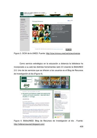 Figura 3. OCW de la UNED. Fuente: http://ocw.innova.uned.es/ocwuniversia




      Como servicio estratégico en la educación a distancia la biblioteca ha
incorporado a su web las distintas herramientas web 2.0 creando la BibliUNED
2.0. Uno de los servicios que se ofrecen a los usuarios es el Blog de Recursos
de Investigación al día (Figura 4).




Figura 4. BiblioUNED. Blog de Recursos de investigación al día . Fuente:
http://referenciauned.blogspot.com/
                                                                          409
 