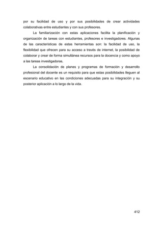 por su facilidad de uso y por sus posibilidades de crear actividades
colaborativas entre estudiantes y con sus profesores.
       La familiarización con estas aplicaciones facilita la planificación y
organización de tareas con estudiantes, profesores e investigadores. Algunas
de las características de estas herramientas son: la facilidad de uso, la
flexibilidad que ofrecen para su acceso a través de internet, la posibilidad de
colaborar y crear de forma simultánea recursos para la docencia y como apoyo
a las tareas investigadoras.
       La consolidación de planes y programas de formación y desarrollo
profesional del docente es un requisito para que estas posibilidades lleguen al
escenario educativo en las condiciones adecuadas para su integración y su
posterior aplicación a lo largo de la vida.




                                                                           412
 