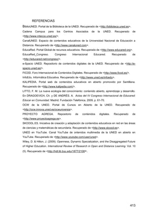 REFERENCIAS
BiblioUNED. Portal de la Biblioteca de la UNED. Recuperado de <http://biblioteca.uned.es>.
Cadena    Campus     para    los   Centros     Asociados    de   la   UNED.     Recuperado    de
<http://www.intecca.uned.es/>.
CanalUNED. Espacio de contenidos educativos de la Universidad Nacional de Educación a
Distancia. Recuperado de <http://www.canaluned.com>.
EducaRed. Portal Global de recursos educativos. Recuperado de <http://www.educared.org>.
EducaRed_Congreso.          Congreso        Internacional    Educared.         Recuperado     de
<http://educared.net/congreso/>.
e-Spacio UNED. Repositorio de contenidos digitales de la UNED. Recuperado de <http://e-
spacio.uned.es/>.
FICOD. Foro Internacional de Contenidos Digitales. Recuperado de <http://www.ficod.es/>.
InfoEdu. Informática Educativa. Recuperado de <http://www.uned.es/infoedu>.
KALIPEDIA. Portal web de contenidos educativos en abierto promovido por Santillana.
Recuperado de <http://www.kalipedia.com/>.
LITTO, F. M. La nueva ecología del conocimiento: contenido abierto, aprendizaje y desarrollo.
En DRAGOEVICH, Ch. y DE ANDRÉS. A. Actas del IV Congreso Internacional de Educared:
Educar en Comunidad. Madrid: Fundación Telefónica, 2009, p. 61-70.
OCW de la UNED. Portal de Cursos en Abierto de la UNED. Recuperado de
<http://ocw.innova.uned.es/ocwuniversia>.
PROYECTO       AGREGA.        Repositorio     de    contenidos    digitales.    Recuperado    de
<http://www.proyectoagrega.es>.
SKOOOL.ES. Iniciativa de creación y adaptación de contenidos educativos en red en las áreas
de ciencias y matemáticas de secundaria. Recuperado de <http://www.skoool.es>.
UNED en YouTube. Canal YouTube de ontenidos multimedia de la UNED en abierto en
YouTube. Recuperado de <http://www.youtube.com/user/uned>.
Wiley, D. & Hilton, J. (2009). Openness, Dynamic Specialization, and the Disaggregated Future
of Higher Education. International Review of Research in Open and Distance Learning. Vol. 10
(5). Recuperado de <http://hdl.lib.byu.edu/1877/2108>.




                                                                                             413
 