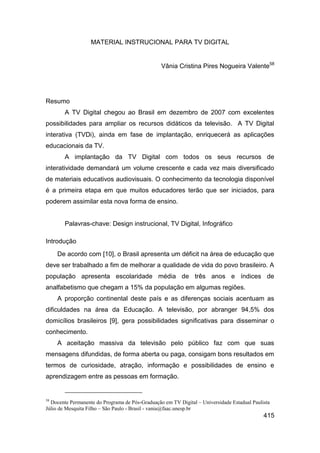 MATERIAL INSTRUCIONAL PARA TV DIGITAL


                                                 Vânia Cristina Pires Nogueira Valente58




Resumo
        A TV Digital chegou ao Brasil em dezembro de 2007 com excelentes
possibilidades para ampliar os recursos didáticos da televisão. A TV Digital
interativa (TVDi), ainda em fase de implantação, enriquecerá as aplicações
educacionais da TV.
        A implantação da TV Digital com todos os seus recursos de
interatividade demandará um volume crescente e cada vez mais diversificado
de materiais educativos audiovisuais. O conhecimento da tecnologia disponível
é a primeira etapa em que muitos educadores terão que ser iniciados, para
poderem assimilar esta nova forma de ensino.


        Palavras-chave: Design instrucional, TV Digital, Infográfico

Introdução
     De acordo com [10], o Brasil apresenta um déficit na área de educação que
deve ser trabalhado a fim de melhorar a qualidade de vida do povo brasileiro. A
população apresenta escolaridade média de três anos e índices de
analfabetismo que chegam a 15% da população em algumas regiões.
     A proporção continental deste país e as diferenças sociais acentuam as
dificuldades na área da Educação. A televisão, por abranger 94,5% dos
domicílios brasileiros [9], gera possibilidades significativas para disseminar o
conhecimento.
     A aceitação massiva da televisão pelo público faz com que suas
mensagens difundidas, de forma aberta ou paga, consigam bons resultados em
termos de curiosidade, atração, informação e possibilidades de ensino e
aprendizagem entre as pessoas em formação.


58
  Docente Permanente do Programa de Pós-Graduação em TV Digital – Universidade Estadual Paulista
Júlio de Mesquita Filho – São Paulo - Brasil - vania@faac.unesp.br
                                                                                             415
 