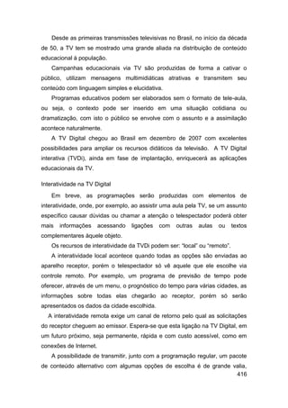 Desde as primeiras transmissões televisivas no Brasil, no início da década
de 50, a TV tem se mostrado uma grande aliada na distribuição de conteúdo
educacional à população.
    Campanhas educacionais via TV são produzidas de forma a cativar o
público, utilizam mensagens multimidiáticas atrativas e transmitem seu
conteúdo com linguagem simples e elucidativa.
    Programas educativos podem ser elaborados sem o formato de tele-aula,
ou seja, o contexto pode ser inserido em uma situação cotidiana ou
dramatização, com isto o público se envolve com o assunto e a assimilação
acontece naturalmente.
    A TV Digital chegou ao Brasil em dezembro de 2007 com excelentes
possibilidades para ampliar os recursos didáticos da televisão. A TV Digital
interativa (TVDi), ainda em fase de implantação, enriquecerá as aplicações
educacionais da TV.

Interatividade na TV Digital
    Em breve, as programações serão produzidas com elementos de
interatividade, onde, por exemplo, ao assistir uma aula pela TV, se um assunto
específico causar dúvidas ou chamar a atenção o telespectador poderá obter
mais   informações      acessando   ligações   com   outras   aulas   ou    textos
complementares àquele objeto.
    Os recursos de interatividade da TVDi podem ser: “local” ou “remoto”.
    A interatividade local acontece quando todas as opções são enviadas ao
aparelho receptor, porém o telespectador só vê aquele que ele escolhe via
controle remoto. Por exemplo, um programa de previsão de tempo pode
oferecer, através de um menu, o prognóstico do tempo para várias cidades, as
informações sobre todas elas chegarão ao receptor, porém só serão
apresentados os dados da cidade escolhida.
  A interatividade remota exige um canal de retorno pelo qual as solicitações
do receptor cheguem ao emissor. Espera-se que esta ligação na TV Digital, em
um futuro próximo, seja permanente, rápida e com custo acessível, como em
conexões de Internet.
    A possibilidade de transmitir, junto com a programação regular, um pacote
de conteúdo alternativo com algumas opções de escolha é de grande valia,
                                                                   416
 