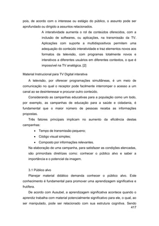 pois, de acordo com o interesse ou estágio do público, o assunto pode ser
aprofundado ou dirigido a assuntos relacionados.
              A interatividade aumenta o rol de conteúdos oferecidos, com a
              inclusão de softwares, ou aplicações, na transmissão da TV.
              Aplicações com suporte a multidispositivos permitem uma
              adequação do conteúdo interatividade e traz elementos novos aos
              formatos da televisão, com programas totalmente novos e
              interativos a diferentes usuários em diferentes contextos, o que é
              impossível na TV analógica. [2]

Material Instrucional para TV Digital interativa
    A televisão, por oferecer programações simultâneas, é um meio de
comunicação no qual o receptor pode facilmente interromper o acesso a um
canal ao se desinteressar e procurar outro conteúdo.
    Considerando as campanhas educativas para a população como um todo,
por exemplo, as campanhas de educação para a saúde e cidadania, é
fundamental que o maior número de pessoas receba as informações
propostas.
    Três fatores principais implicam no aumento da eficiência destas
campanhas:
            Tempo de transmissão pequeno;
            Código visual simples;
            Composto por informações relevantes.
    Na elaboração de uma campanha, para satisfazer as condições elencadas,
    são primordiais diretrizes como: conhecer o público alvo e saber a
    importância e o potencial da imagem.


    3.1 Público alvo
    Planejar material didático demanda conhecer o público alvo. Este
conhecimento é fundamental para promover uma aprendizagem significativa e
frutífera.
    De acordo com Ausubel, a aprendizagem significativa acontece quando o
aprendiz trabalha com material potencialmente significativo para ele, o qual, ao
ser manipulado, pode ser relacionado com sua estrutura cognitiva. Sendo
                                                                    417
 