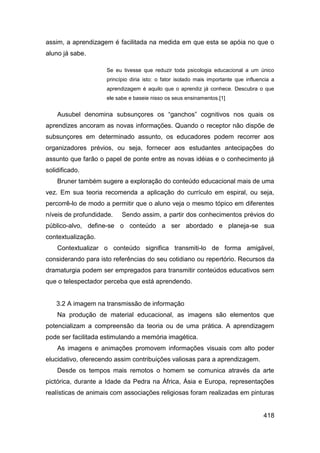 assim, a aprendizagem é facilitada na medida em que esta se apóia no que o
aluno já sabe.

                    Se eu tivesse que reduzir toda psicologia educacional a um único
                    princípio diria isto: o fator isolado mais importante que influencia a
                    aprendizagem é aquilo que o aprendiz já conhece. Descubra o que
                    ele sabe e baseie nisso os seus ensinamentos.[1]


    Ausubel denomina subsunçores os “ganchos” cognitivos nos quais os
aprendizes ancoram as novas informações. Quando o receptor não dispõe de
subsunçores em determinado assunto, os educadores podem recorrer aos
organizadores prévios, ou seja, fornecer aos estudantes antecipações do
assunto que farão o papel de ponte entre as novas idéias e o conhecimento já
solidificado.
    Bruner também sugere a exploração do conteúdo educacional mais de uma
vez. Em sua teoria recomenda a aplicação do currículo em espiral, ou seja,
percorrê-lo de modo a permitir que o aluno veja o mesmo tópico em diferentes
níveis de profundidade.   Sendo assim, a partir dos conhecimentos prévios do
público-alvo, define-se o conteúdo a ser abordado e planeja-se sua
contextualização.
    Contextualizar o conteúdo significa transmiti-lo de forma amigável,
considerando para isto referências do seu cotidiano ou repertório. Recursos da
dramaturgia podem ser empregados para transmitir conteúdos educativos sem
que o telespectador perceba que está aprendendo.


    3.2 A imagem na transmissão de informação
    Na produção de material educacional, as imagens são elementos que
potencializam a compreensão da teoria ou de uma prática. A aprendizagem
pode ser facilitada estimulando a memória imagética.
    As imagens e animações promovem informações visuais com alto poder
elucidativo, oferecendo assim contribuições valiosas para a aprendizagem.
    Desde os tempos mais remotos o homem se comunica através da arte
pictórica, durante a Idade da Pedra na África, Ásia e Europa, representações
realísticas de animais com associações religiosas foram realizadas em pinturas


                                                                                     418
 