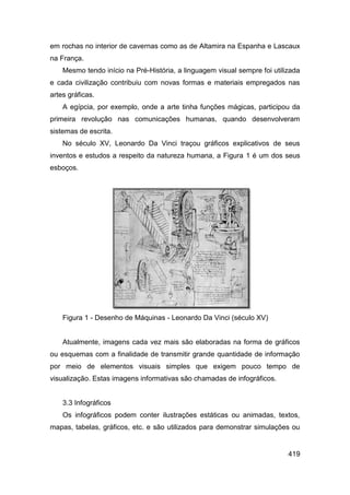 em rochas no interior de cavernas como as de Altamira na Espanha e Lascaux
na França.
    Mesmo tendo início na Pré-História, a linguagem visual sempre foi utilizada
e cada civilização contribuiu com novas formas e materiais empregados nas
artes gráficas.
    A egípcia, por exemplo, onde a arte tinha funções mágicas, participou da
primeira revolução nas comunicações humanas, quando desenvolveram
sistemas de escrita.
    No século XV, Leonardo Da Vinci traçou gráficos explicativos de seus
inventos e estudos a respeito da natureza humana, a Figura 1 é um dos seus
esboços.




    Figura 1 - Desenho de Máquinas - Leonardo Da Vinci (século XV)


    Atualmente, imagens cada vez mais são elaboradas na forma de gráficos
ou esquemas com a finalidade de transmitir grande quantidade de informação
por meio de elementos visuais simples que exigem pouco tempo de
visualização. Estas imagens informativas são chamadas de infográficos.


    3.3 Infográficos
    Os infográficos podem conter ilustrações estáticas ou animadas, textos,
mapas, tabelas, gráficos, etc. e são utilizados para demonstrar simulações ou


                                                                           419
 