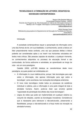 TECNOLOGIAS E A FORMAÇÃO DE LEITORES: DESAFIOS NA
                       SOCIEDADE CONTEMPORÂNEA


                                                             Regina Célia Baptista Belluzzo
                                                   Universidade Estadual Paulista - UNESP
         Docente dos Programas de Pós-Graduação em Ciência da Informação (Campus de
                   Marília) e em TV Digital: informação e Conhecimento(Campus de Bauru)
                                                                     rbelluzzo@gmail.com

                                                                    Glória Georges Feres
        Bibliotecária pesquisadora do Departamento de Educação da Faculdade de Ciências-
                                                                            Unesp-Bauru
                                                            ggeorgesferes@yahoo.com.br


       Introdução


       A sociedade contemporânea requer a apropriação da informação como
uma das formas de ter, em sua totalidade, o conhecimento, sendo a leitura um
fator preponderante nesse contexto, uma vez que pessoas afeitas à leitura
poderão ser consideradas aptas a se inserir nos horizontes veiculados em
textos mais críticos. São pessoas capazes de atualizar, a qualquer momento,
os conhecimentos adquiridos no processo de educação formal e dar
continuidade, de forma autônoma e autodidata, ao aprendizado ao longo da
vida – eis um novo paradigma.
       Castells (2002, p.87-88) destaca as características deste novo
paradigma, as quais podem ser sintetizadas em:
      A informação é a sua matéria-prima, porque “são tecnologias para agir
       sobre a informação, não apenas informação para agir sobre a
       tecnologia”, como aconteceu nas revoluções tecnológicas anteriores;
      O novo meio tecnológico molda todos os processos da existência
       individual e coletiva, pois a informação é uma parte integral de toda a
       atividade    humana.     Assim,    pode-se      dizer   que    envolve     grande
       “capacidade de penetração dos efeitos das novas tecnologias”;
      Lógica de redes que pode ser implementada em qualquer sistema ou
       conjunto de relações, usando as tecnologias inovadoras. Considera-se
       que é necessária para estruturar o não-estruturado, preservando a
       flexibilidade, porque o não-estruturado é a força motriz da inovação na
       atividade humana;
                                                                                        42
 