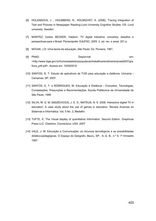 [6]   HOLSANOVA, J. , HOLMBERG, N., HOLMQVIST, K. (2006). Tracing Integration of
      Text and Pictures in Newspaper Reading.Lund University Cognitive Studies 125. Lund
      university. Sweden.

[7]   MONTEZ, Carlos; BECKER, Valdecir. TV digital interativa: conceitos, desafios e
      perspectivas para o Brasil. Florianópolis: EdUFSC, 2005. 2. ed. rev. e ampl. 201 p.

[8]   NOVAK, J.D. Uma teoria da educação. São Paulo: Ed. Pioneira, 1981.

[9]   PNAD.                                   Disponível                                    em:
      <http://www.ibge.gov.br/home/estatistica/populacao/trabalhoerendimento/pnad2007/gra
      ficos_pdf.pdf>. Acesso em: 10/09/2010

[10] SANTOS, D. T. Estudo de aplicativos de TVDi para educação a distância. Unicamp -
      Campinas, SP, 2007.

[11] SANTOS, E. T. e RODRIGUES, M. Educação à Distância - Conceitos, Tecnologias,
      Constatações, Presunções e Recomendações. Escola Politécnica da Universidade de
      São Paulo, 1999

[12] SILVA, M. G. M; SADZEVICIUS, J. E. S.; MATEUS, N. S. 2008. Interactive digital TV in
      education: A case study about the use of games in education. Revista Avances en
      Sistemas e Informática. Vol. 5 No. 3, Medellín.

[13] TUFTE, E. The Visual display of quantitative Information. Second Edition. Graphicas
      Press LLC. Cheshire, Connecticut, USA. 2007

[14] VALE, J. M. Educação e Comunicação: os recursos tecnológicos e as possibilidades
      didático-pedagógicas. O Espaço do Geógrafo. Bauru, SP, A..G. B., n.º 9, 1º trimestre
      1997.




                                                                                            425
 
