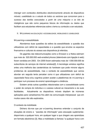 interagir com conteúdos distribuídos electronicamente através de dispositivos
móveis; usabilidade ou o estudo de todos os vectores que concorrem para o
sucesso das tarefas executadas a partir de uma máquina e os bits de
inteligência que são como pequenos blocos de informação ou dados que
facilitam aos estudantes referencias sobre o tema ou conteúdo a ser estudado.


   II. M-LEARNING NA EDUCAÇÃO: ACESSIBILIDADE, MOBILIDADE E USABILIDADE


M-Learning e acessibilidade
       Abordamos duas questões da esfera da acessibilidade: a questão dos
utilizadores com deficit de capacidades e a questão que envolve os aspectos
financeiros e culturais do acesso aos dispositivos já referidos.
       Os gigantes das telecomunicações como a Ericsson e a Nokia estimam
que mais de 525.000.000 web-enabled phones (telemóveis com ligação à web)
foram vendidos em 2003. Em 2005 foram estimados mais de 1.000.000.000 de
subscritores de serviços de internet wireless[2]. A tecnologia wireless significa
antes uma melhoria das caraterísticas do hardware que pode minorar alguns
problemas de acessibilidade, mas o contexto de acessibilidade que vamos
abordar em seguida tenta perceber como é que utilizadores com deficit de
capacidade física e/ou cognitiva podem aceder a plataformas de m-Learning e
participar num processo de ensino/ aprendizagem a distância.
       Existem ainda outras questões relacionadas com a acessibilidade como
o poder de compra do indivíduo e o acesso cultural ao mecanismo e às suas
facilidades.   Actualmente os dispositivos móveis dispõem de inúmeras
aplicações para variadíssimos fins além da comunicação interpessoal que em
muitos casos não são explorados.


O contexto da mobilidade
       Dichanz diz-nos que por e-Learning devemos entender o conjunto de
situações de ensino e “pacotes de informação” para educação suplementar,
disponíveis a qualquer hora, em qualquer lugar e que chegam aos aprendizes
em formato electrónico [3]. Mas a mobilidade (o famoso “a qualquer hora e em



                                                                             427
 