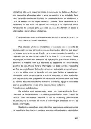 inteligência são como pequenos blocos de informação ou dados que facilitam
aos estudantes referencias sobre o tema ou conteúdo a ser estudado. Para
tanto os bitsM-Learning and Usability de inteligência devem ser elaborados a
partir de referenciais do próprio conteúdo curricular. Para desenvolvê-los é
necessário ter em mãos um resumo do conteúdo e os elementos chave
norteadores do conteúdo para que deles se possa transformar em dados e
informações e dai em bits de inteligência.


   IV. ALGUMAS   DIRETRIZES DIDÁTICO-PEDAGÓGICAS PARA ELABORAÇÃO DE BITS DE

      INTELIGÊNCIA NO USO NO M-LEARNING



      Para elaborar um bit de inteligência é necessário que o docente da
disciplina retire do seu conteúdo pequenas informações objetivas que sejam
conectores importantes ou de ligação para a compreensão do conteúdo na
realidade que se vivencia ou específica da área do conhecimento. Essas
informações ou dados são elementos de ligação para que o aluno entenda o
conteúdo e relacione com sua realidade ou específicos do conhecimento
científico da área. Depois de ter a informação ou o dado na mão é necessário
verificar as possibilidades de transformar em um texto digital, em uma imagem
ou em um vídeo todos de tamanho reduzido para facilitar a recepção em
telemóveis, palms ou outro tipo de aparelhos integrados no tema m-learning.
São pequenos arquivos que podem ser viabilizados aos alunos antes das aulas
ou no meio das aulas como forma de motivar recordar ou aguçar a curiosidade
sobre o que esta sendo lido de forma pessoal, rápida e objetiva.
Procedimentos Metodológicos
      Os estudos aqui apresentados ainda em desenvolvimento foram
realizados de forma descritiva com abordagem qualitativa. Nosso objetivo foi
verificar como desenvolver mediante o uso do m-learning possibilidades
educativas para o processo de ensino e aprendizagem baseadas no uso de
dados e informação.
      Os objetivos específicos foram: identificar os principais contsrangimentos
de usabilidade do m-learning; destacar seu potencial pedagógico e possibilitar



                                                                            429
 