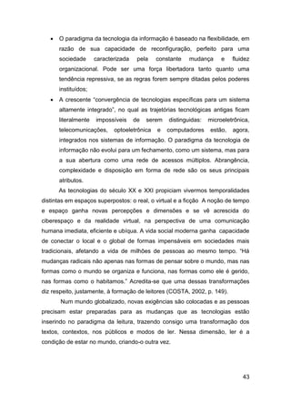   O paradigma da tecnologia da informação é baseado na flexibilidade, em
       razão de sua capacidade de reconfiguração, perfeito para uma
       sociedade      caracterizada    pela   constante    mudança      e   fluidez
       organizacional. Pode ser uma força libertadora tanto quanto uma
       tendência repressiva, se as regras forem sempre ditadas pelos poderes
       instituídos;
      A crescente “convergência de tecnologias específicas para um sistema
       altamente integrado”, no qual as trajetórias tecnológicas antigas ficam
       literalmente   impossíveis     de   serem   distinguidas:   microeletrônica,
       telecomunicações,     optoeletrônica   e    computadores    estão,   agora,
       integrados nos sistemas de informação. O paradigma da tecnologia de
       informação não evolui para um fechamento, como um sistema, mas para
       a sua abertura como uma rede de acessos múltiplos. Abrangência,
       complexidade e disposição em forma de rede são os seus principais
       atributos.
       As tecnologias do século XX e XXI propiciam vivermos temporalidades
distintas em espaços superpostos: o real, o virtual e a ficção A noção de tempo
e espaço ganha novas percepções e dimensões e se vê acrescida do
ciberespaço e da realidade virtual, na perspectiva de uma comunicação
humana imediata, eficiente e ubíqua. A vida social moderna ganha capacidade
de conectar o local e o global de formas impensáveis em sociedades mais
tradicionais, afetando a vida de milhões de pessoas ao mesmo tempo. “Há
mudanças radicais não apenas nas formas de pensar sobre o mundo, mas nas
formas como o mundo se organiza e funciona, nas formas como ele é gerido,
nas formas como o habitamos.” Acredita-se que uma dessas transformações
diz respeito, justamente, à formação de leitores (COSTA, 2002, p. 149).
       Num mundo globalizado, novas exigências são colocadas e as pessoas
precisam estar preparadas para as mudanças que as tecnologias estão
inserindo no paradigma da leitura, trazendo consigo uma transformação dos
textos, contextos, nos públicos e modos de ler. Nessa dimensão, ler é a
condição de estar no mundo, criando-o outra vez.




                                                                                43
 