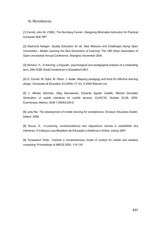 VI. REFERÊNCIAS


[1] Carroll, John M. (1990). The Nurnberg Funnel - Designing Minimalist Instruction for Practical
Computer Skill. MIT.


[2] Desmond Keegan. Quality Education for all. New Missions and Challenges facing Open
Universities - Mobile Learning the Next Generation of Learning. The 18th Asian Association of
Open Universities Annual Conference. Shanghai, November 2004.


[3] Dichanz, H.. E-learning, a linguistic, psychological and pedagogical analysis of a misleading
term. 20th ICDE World Conference in Düsseldorf 2001.


[4] G. Conole, M. Dyke, M. Oliver, J. Seale. Mapping pedagogy and tools for effective learning
design. Computers & Education 43 (2004) 17–33. © 2004 Elsevier Ltd.


[5] J. Alfredo Sánchez, Oleg Starostenko, Eduardo Aguilar Castillo, Marisol González
Generation of usable interfaces for mobile devices. CLIHC‟05, October 23-26, 2005.
Cuernavaca, México. ACM 1-59593-224-0.


[6] Judy Nix. The development of mobile learning for smartphones. Ericsson Education Dublin.
Ireland. 2006


[8] Souza, E.. m-Learning, condicionalismos dos dispositivos móveis à usabilidade dos
interfaces. II Colóquio Luso-Brasileiro de Educação a Distância e Online. Lisboa 2007.


[9] Tarasewich Peter, Towards a Comprehensive model of context for mobile and wireless
computing. Proceedings of AMCIS 2003, 114-124.




                                                                                            431
 