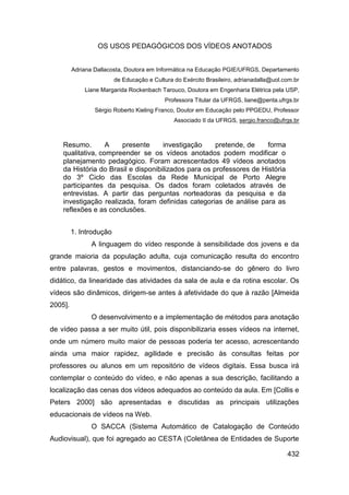 OS USOS PEDAGÓGICOS DOS VÍDEOS ANOTADOS


         Adriana Dallacosta, Doutora em Informática na Educação PGIE/UFRGS, Departamento
                         de Educação e Cultura do Exército Brasileiro, adrianadalla@uol.com.br
             Liane Margarida Rockenbach Tarouco, Doutora em Engenharia Elétrica pela USP,
                                           Professora Titular da UFRGS, liane@penta.ufrgs.br
                 Sérgio Roberto Kieling Franco, Doutor em Educação pelo PPGEDU, Professor
                                               Associado II da UFRGS, sergio.franco@ufrgs.br



    Resumo.        A   presente      investigação     pretende, de    forma
    qualitativa, compreender se os vídeos anotados podem modificar o
    planejamento pedagógico. Foram acrescentados 49 vídeos anotados
    da História do Brasil e disponibilizados para os professores de História
    do 3º Ciclo das Escolas da Rede Municipal de Porto Alegre
    participantes da pesquisa. Os dados foram coletados através de
    entrevistas. A partir das perguntas norteadoras da pesquisa e da
    investigação realizada, foram definidas categorias de análise para as
    reflexões e as conclusões.


         1. Introdução
               A linguagem do vídeo responde à sensibilidade dos jovens e da
grande maioria da população adulta, cuja comunicação resulta do encontro
entre palavras, gestos e movimentos, distanciando-se do gênero do livro
didático, da linearidade das atividades da sala de aula e da rotina escolar. Os
vídeos são dinâmicos, dirigem-se antes à afetividade do que à razão [Almeida
2005].
               O desenvolvimento e a implementação de métodos para anotação
de vídeo passa a ser muito útil, pois disponibilizaria esses vídeos na internet,
onde um número muito maior de pessoas poderia ter acesso, acrescentando
ainda uma maior rapidez, agilidade e precisão às consultas feitas por
professores ou alunos em um repositório de vídeos digitais. Essa busca irá
contemplar o conteúdo do vídeo, e não apenas a sua descrição, facilitando a
localização das cenas dos vídeos adequados ao conteúdo da aula. Em [Collis e
Peters 2000] são apresentadas e discutidas as principais utilizações
educacionais de vídeos na Web.
               O SACCA (Sistema Automático de Catalogação de Conteúdo
Audiovisual), que foi agregado ao CESTA (Coletânea de Entidades de Suporte

                                                                                         432
 