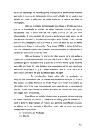 ao uso de Tecnologia na Aprendizagem), foi projetado e desenvolvido de forma
que apóia o processo de catalogação com a intermediação de um usuário que
assiste ao vídeo e seleciona as palavras-chaves a serem incluídas na
catalogação.
               Além da facilidade de localização dos vídeos, o SACCA permite a
quebra da linearidade ao assistir ao vídeo, bastante criticada por alguns
educadores, pois o aluno torna-se um sujeito passivo ao ser um mero
telespectador. O vídeo anotado dá uma nova postura para esse aluno; ele irá
interagir com o conteúdo, tornando-se um sujeito ativo. Fischer (1998) chama a
atenção dos professores para não tratar o vídeo em sala de aula de forma
absolutamente linear e instrumental. Para Neves (2005), o vídeo digital faria
com que mudasse a postura do observador de passivo para aquele que tem o
controle de como quer assistir ao filme.
               Além de localizar no interior do vídeo alguma cena pela palavra-
chave e da quebra da linearidade, uma outra facilidade do SACCA consiste em
o professor poder visualizar sobre o que trata o filme de forma rápida. Os links
que estão no interior do vídeo facilitam a navegação permitindo que o professor
tenha uma visão geral do que o vídeo apresenta, pois ao clicar no vídeo é
apresentado um índice no qual o professor pode navegar.
                     As contribuições desse artigo são os resultados da
pesquisa que transcorreu com os professores de História do Brasil do 3º ciclo
das escolas da Rede Municipal de Porto Alegre que tinham Laboratório de
Informática com 10 ou mais computadores, com caixa-de-som e conectados à
Internet. Foram disponibilizados vídeos anotados de História do Brasil para
apreciação pelos professores.
               O problema de estudo foi responder a pergunta: de que maneira
os vídeos anotados modificam o planejamento pedagógico do professor? O
objetivo geral foi disponibilizar um recurso que permitia ao professor visualizar
os vídeos de forma anotada e identificar quais são os usos que esses
professores vislumbraram.
      2. Ferramentas de Anotação
      2.1 SACCA



                                                                             433
 
