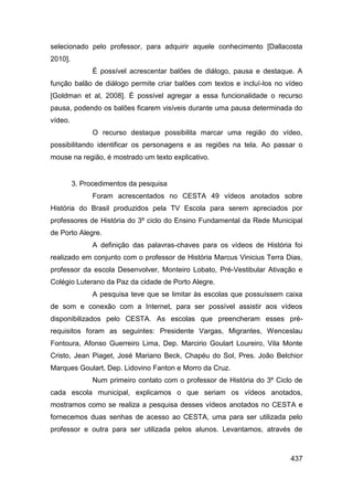selecionado pelo professor, para adquirir aquele conhecimento [Dallacosta
2010].
               É possível acrescentar balões de diálogo, pausa e destaque. A
função balão de diálogo permite criar balões com textos e incluí-los no vídeo
[Goldman et al, 2008]. É possível agregar a essa funcionalidade o recurso
pausa, podendo os balões ficarem visíveis durante uma pausa determinada do
vídeo.
               O recurso destaque possibilita marcar uma região do vídeo,
possibilitando identificar os personagens e as regiões na tela. Ao passar o
mouse na região, é mostrado um texto explicativo.


         3. Procedimentos da pesquisa
               Foram acrescentados no CESTA 49 vídeos anotados sobre
História do Brasil produzidos pela TV Escola para serem apreciados por
professores de História do 3º ciclo do Ensino Fundamental da Rede Municipal
de Porto Alegre.
               A definição das palavras-chaves para os vídeos de História foi
realizado em conjunto com o professor de História Marcus Vinicius Terra Dias,
professor da escola Desenvolver, Monteiro Lobato, Pré-Vestibular Ativação e
Colégio Luterano da Paz da cidade de Porto Alegre.
               A pesquisa teve que se limitar às escolas que possuíssem caixa
de som e conexão com a Internet, para ser possível assistir aos vídeos
disponibilizados pelo CESTA. As escolas que preencheram esses pré-
requisitos foram as seguintes: Presidente Vargas, Migrantes, Wenceslau
Fontoura, Afonso Guerreiro Lima, Dep. Marcirio Goulart Loureiro, Vila Monte
Cristo, Jean Piaget, José Mariano Beck, Chapéu do Sol, Pres. João Belchior
Marques Goulart, Dep. Lidovino Fanton e Morro da Cruz.
               Num primeiro contato com o professor de História do 3º Ciclo de
cada escola municipal, explicamos o que seriam os vídeos anotados,
mostramos como se realiza a pesquisa desses vídeos anotados no CESTA e
fornecemos duas senhas de acesso ao CESTA, uma para ser utilizada pelo
professor e outra para ser utilizada pelos alunos. Levantamos, através de



                                                                          437
 