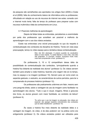 da pesquisa são semelhantes aos apontados nos artigos Savi (2009) e Costa
et al (2009): falta de conhecimento básico de informática entre os professores;
dificuldade em relação ao uso de recursos de internet nas aulas; conexão com
a Internet muito lenta; falta de tempo do professor para preparar aulas com
recursos multimídia e falta de conhecimento em Linux.


      4.1 Possíveis melhorias da aprendizagem
             Depois de feitas todas as entrevistas, percebemos a unanimidade
por parte dos professores que acreditam ser possível a melhoria da
aprendizagem com o uso dos vídeos anotados.
      Existe nas entrevistas uma visível preocupação no que diz respeito à
contextualização dos conteúdos da disciplina de História. Tendo em vista essa
preocupação, temos no vídeo espaço para a tentativa dessa contextualização.
                           Eles não têm abstração. A própria questão do vocabulário
                           deles é muito restrita. Tu estás falando o mais chão, mas eles
                           não entendem. O concreto, mostrar, enriquece muito mais:
                           mais fácil compreender e fixar. (professor 5)

             Os professores 3, 10 e 12 compartilham dessa idéia da
possibilidade de contextualização dos conteúdos, “principalmente quando a
história fica distante da realidade dos alunos” (professor 3). Os vídeos servem
também para ampliar a visão histórica, fazendo uma viagem não só no tempo,
mas no espaço e na imagem (professor 10). Servem para ver como eram os
aspectos gestuais, o vestuário, as características de outros períodos, para ter a
compreensão do processo histórico (professor 12).
             Os professores são praticamente unânimes em falar, mesmo sem
uma pergunta direta, sobre a vantagem do uso da imagem como facilitador na
aprendizagem dos alunos. “Tudo o que é visual, imagens, filmes e gravuras
dos livros, os alunos gravam com maior facilidade, ao contrário da leitura”
(professor 4).
                           “Eu acho que o uso da imagem na educação, dos vídeos em
                           especial, vão agregar bastante entendimento dos conteúdos
                           que se estão trabalhando”. (professor 10)

             Às vezes a história fica meio distante da realidade deles e a
vantagem da imagem, do vídeo, é de eles poderem ver na prática como era
antigamente (professor 3). Os vídeos anotados podem ser utilizados para

                                                                                    439
 