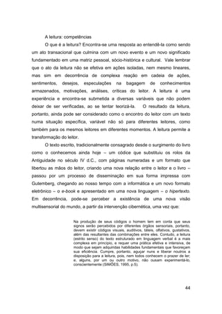 A leitura: competências
      O que é a leitura? Encontra-se uma resposta ao entendê-la como sendo
um ato transacional que culmina com um novo evento e um novo significado
fundamentado em uma matriz pessoal, sócio-histórica e cultural. Vale lembrar
que o ato da leitura não se efetiva em ações isoladas, nem mesmo lineares,
mas sim em decorrência de complexa reação em cadeia de ações,
sentimentos,   desejos,    especulações        na    bagagem        de    conhecimentos
armazenados, motivações, análises, críticas do leitor. A leitura é uma
experiência e encontra-se submetida a diversas variáveis que não podem
deixar de ser verificadas, ao se tentar teorizá-la.            O resultado da leitura,
portanto, ainda pode ser considerado como o encontro do leitor com um texto
numa situação específica, variável não só para diferentes leitores, como
também para os mesmos leitores em diferentes momentos. A leitura permite a
transformação do leitor.
      O texto escrito, tradicionalmente consagrado desde o surgimento do livro
como o conhecemos ainda hoje – um códice que substituiu os rolos da
Antiguidade no século IV d.C., com páginas numeradas e um formato que
libertou as mãos do leitor, criando uma nova relação entre o leitor e o livro –
passou por um processo de disseminação em sua forma impressa com
Gutemberg, chegando ao nosso tempo com a informática e um novo formato
eletrônico – o e-book e apresentado em uma nova linguagem – o hipertexto.
Em decorrência, pode-se perceber a existência de uma nova visão
multisensorial do mundo, a partir da intervenção cibernética, uma vez que:


                     Na produção de seus códigos o homem tem em conta que seus
                     signos serão percebidos por diferentes órgãos sensoriais, portanto,
                     devem existir códigos visuais, auditivos, táteis, olfativos, gustativos,
                     além das resultantes das combinações entre eles. Contudo, a leitura
                     (estrito senso) do texto estruturado em linguagem verbal é a mais
                     complexa em princípio, e requer uma prática efetiva e intensiva, de
                     modo que sejam adquiridas habilidades fundamentais que favoreçam
                     sua eficiência. Cumpre, portanto, aguçar nuns e liberar noutros a
                     disposição para a leitura, pois, nem todos conhecem o prazer de ler;
                     e, alguns, por um ou outro motivo, não ousam experimentá-lo,
                     conscientemente (SIMÕES, 1995, p.5).




                                                                                         44
 