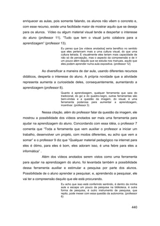 enriquecer as aulas, pois somente falando, os alunos não vêem o concreto e,
com esse recurso, existe uma facilidade maior de mostrar aquilo que se deseja
para os alunos. Vídeo ou algum material visual tende a despertar o interesse
do aluno (professor 11). “Tudo que tem o visual junto colabora para a
aprendizagem” (professor 13).
                              Eu penso que [os vídeos anotados] seria benéfico no sentido
                              que eles pertencem mais a uma cultura visual, do que uma
                              cultura letrada. E visualmente eles teriam mais capacidade de
                              não só de percepção, mas o aspecto da compreensão e de ir
                              um pouco além daquilo que se estuda nos manuais, aquilo que
                              eles podem aprender numa aula expositiva. (professor 12)

                 Ao diversificar a maneira de dar aula, usando diferentes recursos
didáticos, desperta o interesse do aluno. A própria novidade que a atividade
representa aumenta a curiosidade deles, consequentemente, aumentando a
aprendizagem (professor 8).
                              Quanto à aprendizagem, qualquer ferramenta que saia do
                              tradicional, do giz e do quadro-negro, outras ferramentas são
                              bem-vindas e a questão da imagem, do visual, é uma
                              ferramenta poderosa para aumentar a aprendizagem,
                              incentivar. (professor 3)

                 Nessa citação, além do professor falar da questão da imagem, ele
mostrou a possibilidade dos vídeos anotados ser mais uma ferramenta para
ajudar na aprendizagem do aluno. Concordando com essa idéia, o professor 7
comenta que “Toda a ferramenta que vem auxiliar o professor a iniciar um
trabalho, desenvolver um projeto, com modos diferentes, eu acho que vem a
somar” e o professor 9 diz que “Qualquer material pedagógico na internet para
eles é ótimo, para eles é bom, eles adoram isso, é uma febre para eles a
informática” .
                 Além dos vídeos anotados serem vistos como uma ferramenta
para ajudar na aprendizagem do aluno, foi levantada também a possibilidade
dessa ferramenta auxiliar e estimular a pesquisa por parte dos alunos.
Possibilidade de o aluno aprender a pesquisar, e, aprendendo a pesquisar, ele
vai ter a compreensão daquilo que ele está procurando.
                              Eu acho que isso está conferindo sentindo, é dentro da minha
                              aula e escapa um pouco da pesquisa na biblioteca, é outra
                              forma de pesquisa, é outro instrumento de pesquisa, que
                              repito, pode mexer com essa questão da autonomia. (professor
                              6)



                                                                                      440
 