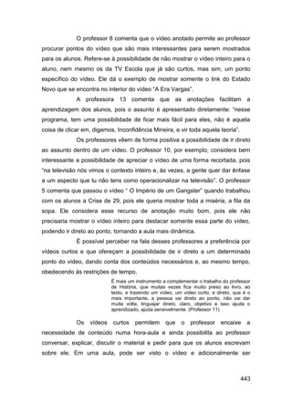 O professor 8 comenta que o vídeo anotado permite ao professor
procurar pontos do vídeo que são mais interessantes para serem mostrados
para os alunos. Refere-se à possibilidade de não mostrar o vídeo inteiro para o
aluno, nem mesmo os da TV Escola que já são curtos, mas sim, um ponto
específico do vídeo. Ele dá o exemplo de mostrar somente o link do Estado
Novo que se encontra no interior do vídeo “A Era Vargas”.
             A professora 13 comenta que as anotações facilitam a
aprendizagem dos alunos, pois o assunto é apresentado diretamente: “nesse
programa, tem uma possibilidade de ficar mais fácil para eles, não é aquela
coisa de clicar em, digamos, Inconfidência Mineira, e vir toda aquela teoria”.
             Os professores vêem de forma positiva a possibilidade de ir direto
ao assunto dentro de um vídeo. O professor 10, por exemplo, considera bem
interessante a possibilidade de apreciar o vídeo de uma forma recortada, pois
“na televisão nós vimos o contexto inteiro e, às vezes, a gente quer dar ênfase
a um aspecto que tu não tens como operacionalizar na televisão”. O professor
5 comenta que passou o vídeo “ O Império de um Gangster” quando trabalhou
com os alunos a Crise de 29, pois ele queria mostrar toda a miséria, a fila da
sopa. Ele considera esse recurso de anotação muito bom, pois ele não
precisaria mostrar o vídeo inteiro para destacar somente essa parte do vídeo,
podendo ir direto ao ponto, tornando a aula mais dinâmica.
             É possível perceber na fala desses professores a preferência por
vídeos curtos e que ofereçam a possibilidade de ir direto a um determinado
ponto do vídeo, dando conta dos conteúdos necessários e, ao mesmo tempo,
obedecendo às restrições de tempo.
                           É mais um instrumento a complementar o trabalho do professor
                           de História, que muitas vezes fica muito preso ao livro, ao
                           texto, e trazendo um vídeo, um vídeo curto, e direto, que é o
                           mais importante, a pessoa vai direto ao ponto, não vai dar
                           muita volta, linguajar direto, claro, objetivo e isso ajuda o
                           aprendizado, ajuda sensivelmente. (Professor 11)

             Os vídeos curtos        permitem     que    o   professor encaixe        a
necessidade de conteúdo numa hora-aula e ainda possibilita ao professor
conversar, explicar, discutir o material e pedir para que os alunos escrevam
sobre ele. Em uma aula, pode ser visto o vídeo e adicionalmente ser



                                                                                   443
 