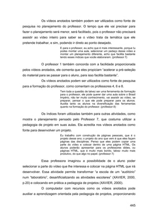 Os vídeos anotados também podem ser utilizados como fonte de
pesquisa no planejamento do professor. O tempo que ele vai precisar para
fazer o planejamento será menor, será facilitado, pois o professor não precisará
assistir ao vídeo inteiro para saber se o vídeo trata da temática que ele
pretende trabalhar, e sim, podendo ir direto ao ponto desejado.
                           E para o professor, eu acho que é mais interessante, porque tu
                           podes montar uma aula, selecionar um pedaço desse vídeo e
                           montar um planejamento diferente, acho que facilita bastante
                           tendo esses índices que vocês elaboraram. (professor 7)

             O professor 1 também concorda com a facilidade proporcionada
pelos vídeos anotados, ele comenta que eles propiciam “acelerar a pré-seleção
do material para se passar para o aluno, para isso facilita bastante”.
             Os vídeos anotados podem ser utilizados como fonte de pesquisa
para a formação do professor, como comentam os professores 4, 6 e 8.
                           Tem toda a questão de talvez ser uma ferramenta de formação
                           para o professor, ele pode querer dar uma aula sobre o Brasil
                           Império, não ter muito conhecimento, vai assistir ao vídeo, se
                           preparar, pensar o que ele pode preparar para os alunos.
                           Auxilia tanto os alunos na diversificação das ferramentas
                           quanto na formação do professor. (professor 8)

             Os índices foram utilizadas também para outras atividades, como
mostra o planejamento pensado pelo Professor 7, que costuma utilizar a
pedagogia de projeto em suas aulas. Ela acredita nos vídeos anotados como
fonte para desenvolver um projeto.
                           Eu trabalho com construção de páginas pessoais, que é o
                           projeto desse ano; o projeto do ano que vem é que eles façam
                           páginas das disciplinas. Penso que eles podem copiar uma
                           parte do vídeo e colocar dentro de uma página HTML. Os
                           alunos poderão apresentar para os professores slides, ou
                           páginas HTML, que é muito mais bonito, talvez muito mais
                           produtivo, do que algo no papel. (professor 7)

             Essa professora imaginou a possibilidade de o aluno poder
selecionar a parte do vídeo que lhe interessa e colocar na página HTML que irá
desenvolver. Essa atividade permite transformar “a escola de um “auditório”
num “laboratório”, desartificializando as atividades escolares” (XAVIER, 2000,
p.20) e colocando em prática a pedagogia de projetos (XAVIER, 2000).
             O computador com recursos como os vídeos anotados pode
auxiliar a aprendizagem orientada pela pedagogia de projetos, proporcionando


                                                                                    445
 