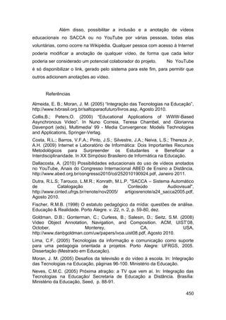 Além disso, possibilitar a inclusão e a anotação de vídeos
educacionais no SACCA ou no YouTube por várias pessoas, todas elas
voluntárias, como ocorre na Wikipédia. Qualquer pessoa com acesso à Internet
poderia modificar a anotação de qualquer vídeo, de forma que cada leitor
poderia ser considerado um potencial colaborador do projeto.         No YouTube
é só disponibilizar o link, gerado pelo sistema para este fim, para permitir que
outros adicionem anotações ao vídeo.


      Referências

Almeida, E. B.; Moran, J. M. (2005) “Integração das Tecnologias na Educação”,
http://www.tvbrasil.org.br/saltoparaofuturo/livros.asp, Agosto 2010.
Collis,B.; Peters,O. (2000) “Educational Applications of WWW-Based
Asynchronous Video”. In Nuno Correia, Teresa Chambel, and Glorianna
Davenport (eds), Multimedia' 99 - Media Convergence: Models Technologies
and Applications, Springer-Verlag.
Costa, R.L.; Barros, V.F.A.; Pinto, J.S.; Silvestre, J.A.; Neiva, L.S.; Thereza Jr,
A.H. (2009) Internet e Laboratório de Informática: Dois Importantes Recursos
Metodológicos para Surpreender os Estudantes e Beneficiar a
Interdisciplinaridade. In XX Simpósio Brasileiro de Informática na Educação.
Dallacosta, A. (2010) Possibilidades educacionais do uso de vídeos anotados
no YouTube, Anais do Congresso Internacional ABED de Ensino a Distância,
http://www.abed.org.br/congresso2010/cd/252010190924.pdf, Janeiro 2011.
Dutra, R.L.S; Tarouco, L.M.R.; Konrath, M.L.P. "SACCA – Sistema Automático
de          Catalogação            de         Conteúdo          Audiovisual",
http://www.cinted.ufrgs.br/renote/nov2005/  artigosrenote/a24_sacca2005.pdf,
Agosto 2010.
Fischer, R.M.B. (1998) O estatuto pedagógico da mídia: questões de análise.
Educação & Realidade. Porto Alegre. v. 22, n. 2, p. 59-80, dez.
Goldman, D.B.; Gonterman, C.; Curless, B.; Salesin, D.; Seitz, S.M. (2008)
Video Object Annotation, Navigation, and Composition. ACM, UIST‟08,
October,                Monterey,                 CA,                USA,
http://www.danbgoldman.com/uw/papers/ivoa.uist08.pdf, Agosto 2010.
Lima, C.F. (2005) Tecnologias da informação e comunicação como suporte
para uma pedagogia orientada a projetos. Porto Alegre: UFRGS, 2005.
Dissertação (Mestrado em Educação).
Moran, J. M. (2005) Desafios da televisão e do vídeo à escola. In: Integração
das Tecnologias na Educação, páginas 96-100. Ministério da Educação.
Neves, C.M.C. (2005) Próxima atração: a TV que vem aí. In: Integração das
Tecnologias na Educação/ Secretaria de Educação a Distância. Brasília:
Ministério da Educação, Seed, p. 88-91.

                                                                               450
 