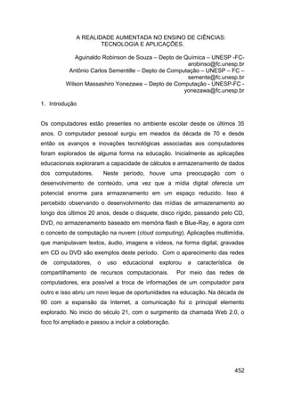 A REALIDADE AUMENTADA NO ENSINO DE CIÊNCIAS:
                      TECNOLOGIA E APLICAÇÕES.

            Aguinaldo Robinson de Souza – Depto de Química – UNESP -FC-
                                                     arobinso@fc.unesp.br
          Antônio Carlos Sementille – Depto de Computação – UNESP – FC –
                                                     semente@fc.unesp.br
         Wilson Massashiro Yonezawa – Depto de Computação - UNESP-FC -
                                                    yonezawa@fc.unesp.br

1. Introdução


Os computadores estão presentes no ambiente escolar desde os últimos 35
anos. O computador pessoal surgiu em meados da década de 70 e desde
então os avanços e inovações tecnológicas associadas aos computadores
foram explorados de alguma forma na educação. Inicialmente as aplicações
educacionais exploraram a capacidade de cálculos e armazenamento de dados
dos computadores.         Neste período, houve uma preocupação com o
desenvolvimento de conteúdo, uma vez que a mídia digital oferecia um
potencial enorme para armazenamento em um espaço reduzido. Isso é
percebido observando o desenvolvimento das mídias de armazenamento ao
longo dos últimos 20 anos, desde o disquete, disco rígido, passando pelo CD,
DVD, no armazenamento baseado em memória flash e Blue-Ray, e agora com
o conceito de computação na nuvem (cloud computing). Aplicações multimídia,
que manipulavam textos, áudio, imagens e vídeos, na forma digital, gravadas
em CD ou DVD são exemplos deste período. Com o aparecimento das redes
de   computadores,    o    uso   educacional   explorou   a   característica   de
compartilhamento de recursos computacionais.          Por meio das redes de
computadores, era possível a troca de informações de um computador para
outro e isso abriu um novo leque de oportunidades na educação. Na década de
90 com a expansão da Internet, a comunicação foi o principal elemento
explorado. No inicio do século 21, com o surgimento da chamada Web 2.0, o
foco foi ampliado e passou a incluir a colaboração.




                                                                               452
 