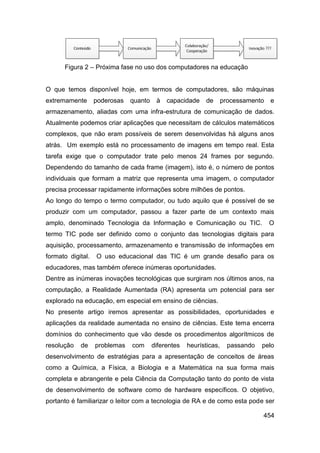 Figura 2 – Próxima fase no uso dos computadores na educação


O que temos disponível hoje, em termos de computadores, são máquinas
extremamente       poderosas   quanto    à   capacidade     de      processamento   e
armazenamento, aliadas com uma infra-estrutura de comunicação de dados.
Atualmente podemos criar aplicações que necessitam de cálculos matemáticos
complexos, que não eram possíveis de serem desenvolvidas há alguns anos
atrás. Um exemplo está no processamento de imagens em tempo real. Esta
tarefa exige que o computador trate pelo menos 24 frames por segundo.
Dependendo do tamanho de cada frame (imagem), isto é, o número de pontos
individuais que formam a matriz que representa uma imagem, o computador
precisa processar rapidamente informações sobre milhões de pontos.
Ao longo do tempo o termo computador, ou tudo aquilo que é possível de se
produzir com um computador, passou a fazer parte de um contexto mais
amplo, denominado Tecnologia da Informação e Comunicação ou TIC.                    O
termo TIC pode ser definido como o conjunto das tecnologias digitais para
aquisição, processamento, armazenamento e transmissão de informações em
formato digital.   O uso educacional das TIC é um grande desafio para os
educadores, mas também oferece inúmeras oportunidades.
Dentre as inúmeras inovações tecnológicas que surgiram nos últimos anos, na
computação, a Realidade Aumentada (RA) apresenta um potencial para ser
explorado na educação, em especial em ensino de ciências.
No presente artigo iremos apresentar as possibilidades, oportunidades e
aplicações da realidade aumentada no ensino de ciências. Este tema encerra
domínios do conhecimento que vão desde os procedimentos algorítmicos de
resolução   de     problemas   com      diferentes   heurísticas,     passando   pelo
desenvolvimento de estratégias para a apresentação de conceitos de áreas
como a Química, a Física, a Biologia e a Matemática na sua forma mais
completa e abrangente e pela Ciência da Computação tanto do ponto de vista
de desenvolvimento de software como de hardware específicos. O objetivo,
portanto é familiarizar o leitor com a tecnologia de RA e de como esta pode ser

                                                                                 454
 
