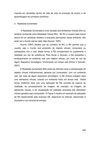 inserida em atividades dentro da sala de aula no processo de ensino e de
aprendizagem de conceitos científicos.


2. Realidade aumentada


         A Realidade Aumentada é uma variação dos Ambientes Virtuais (AV) ou
também conhecida como Realidade Virtual (RV). Na RV o usuário está imerso
dentro de um ambiente sintético e enquanto permanece nesse ambiente, não
pode ver o mundo real ao redor dele (Azuma, 1997).
         Azuma (1997) declara que ao contrário da RV, a RA permite que o
usuário veja o mundo real acrescido de objetos virtuais, compostos ou
sobrepostos com o real. Desta forma, a RA complementa ou suplementa a
realidade em vez de substituí-la. Para Kirner e Sicoutto, a RA possibilita o
enriquecimento do ambiente real com objetos virtuais, por meio do uso de
algum dispositivo tecnológico, funcionando em tempo real (Kirner e Sicoutto,
2007).
         A Realidade Aumentada (RA) pode ser definida como a sobreposição de
objetos virtuais tridimensionais, gerados por computador, com um ambiente
real, por meio de algum dispositivo tecnológico. A RA mistura imagens reais
com elementos virtuais, criando um ambiente misto em tempo real.      Desta
forma, podemos dizer que uma aplicação de RA consiste da captura da
realidade, do processamento da imagem, da inserção, na imagem, de
elementos virtuais, e da visualização da realidade acrescida dos elementos
virtuais gerados pelo computador. A Figura 3 mostra um exemplo de aplicação
de RA desenvolvida pela empresa GE, disponível na Internet, relacionado à
produção e uso racional de energia.




                                                                        455
 