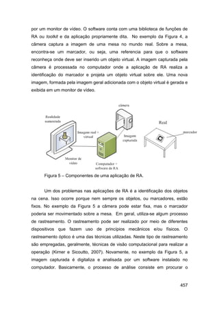 por um monitor de vídeo. O software conta com uma biblioteca de funções de
RA ou toolkit e da aplicação propriamente dita. No exemplo da Figura 4, a
câmera captura a imagem de uma mesa no mundo real. Sobre a mesa,
encontra-se um marcador, ou seja, uma referencia para que o software
reconheça onde deve ser inserido um objeto virtual. A imagem capturada pela
câmera é processada no computador onde a aplicação de RA realiza a
identificação do marcador e projeta um objeto virtual sobre ele. Uma nova
imagem, formada pela imagem geral adicionada com o objeto virtual é gerada e
exibida em um monitor de vídeo.




      Figura 5 – Componentes de uma aplicação de RA.


      Um dos problemas nas aplicações de RA é a identificação dos objetos
na cena. Isso ocorre porque nem sempre os objetos, ou marcadores, estão
fixos. No exemplo da Figura 5 a câmera pode estar fixa, mas o marcador
poderia ser movimentado sobre a mesa. Em geral, utiliza-se algum processo
de rastreamento. O rastreamento pode ser realizado por meio de diferentes
dispositivos que fazem uso de princípios mecânicos e/ou físicos. O
rastreamento óptico é uma das técnicas utilizadas. Neste tipo de rastreamento
são empregadas, geralmente, técnicas de visão computacional para realizar a
operação (Kirner e Sicoutto, 2007). Novamente, no exemplo da Figura 5, a
imagem capturada é digitaliza e analisada por um software instalado no
computador. Basicamente, o processo de análise consiste em procurar o



                                                                         457
 