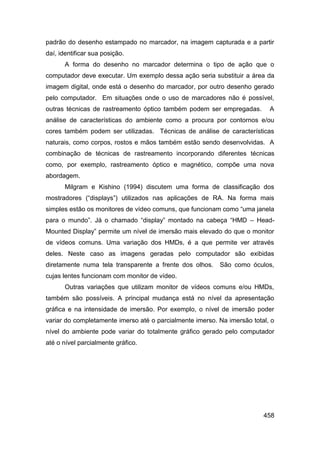 padrão do desenho estampado no marcador, na imagem capturada e a partir
daí, identificar sua posição.
       A forma do desenho no marcador determina o tipo de ação que o
computador deve executar. Um exemplo dessa ação seria substituir a área da
imagem digital, onde está o desenho do marcador, por outro desenho gerado
pelo computador. Em situações onde o uso de marcadores não é possível,
outras técnicas de rastreamento óptico também podem ser empregadas.        A
análise de características do ambiente como a procura por contornos e/ou
cores também podem ser utilizadas. Técnicas de análise de características
naturais, como corpos, rostos e mãos também estão sendo desenvolvidas. A
combinação de técnicas de rastreamento incorporando diferentes técnicas
como, por exemplo, rastreamento óptico e magnético, compõe uma nova
abordagem.
       Milgram e Kishino (1994) discutem uma forma de classificação dos
mostradores (“displays”) utilizados nas aplicações de RA. Na forma mais
simples estão os monitores de vídeo comuns, que funcionam como “uma janela
para o mundo”. Já o chamado “display” montado na cabeça “HMD – Head-
Mounted Display” permite um nível de imersão mais elevado do que o monitor
de vídeos comuns. Uma variação dos HMDs, é a que permite ver através
deles. Neste caso as imagens geradas pelo computador são exibidas
diretamente numa tela transparente a frente dos olhos.    São como óculos,
cujas lentes funcionam com monitor de vídeo.
       Outras variações que utilizam monitor de vídeos comuns e/ou HMDs,
também são possíveis. A principal mudança está no nível da apresentação
gráfica e na intensidade de imersão. Por exemplo, o nível de imersão poder
variar do completamente imerso até o parcialmente imerso. Na imersão total, o
nível do ambiente pode variar do totalmente gráfico gerado pelo computador
até o nível parcialmente gráfico.




                                                                         458
 