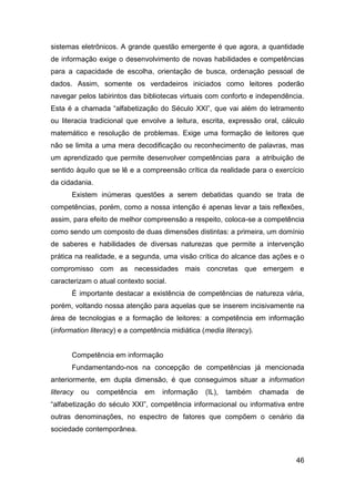 sistemas eletrônicos. A grande questão emergente é que agora, a quantidade
de informação exige o desenvolvimento de novas habilidades e competências
para a capacidade de escolha, orientação de busca, ordenação pessoal de
dados. Assim, somente os verdadeiros iniciados como leitores poderão
navegar pelos labirintos das bibliotecas virtuais com conforto e independência.
Esta é a chamada “alfabetização do Século XXI”, que vai além do letramento
ou literacia tradicional que envolve a leitura, escrita, expressão oral, cálculo
matemático e resolução de problemas. Exige uma formação de leitores que
não se limita a uma mera decodificação ou reconhecimento de palavras, mas
um aprendizado que permite desenvolver competências para a atribuição de
sentido àquilo que se lê e a compreensão crítica da realidade para o exercício
da cidadania.
       Existem inúmeras questões a serem debatidas quando se trata de
competências, porém, como a nossa intenção é apenas levar a tais reflexões,
assim, para efeito de melhor compreensão a respeito, coloca-se a competência
como sendo um composto de duas dimensões distintas: a primeira, um domínio
de saberes e habilidades de diversas naturezas que permite a intervenção
prática na realidade, e a segunda, uma visão crítica do alcance das ações e o
compromisso com as necessidades mais concretas que emergem e
caracterizam o atual contexto social.
       É importante destacar a existência de competências de natureza vária,
porém, voltando nossa atenção para aquelas que se inserem incisivamente na
área de tecnologias e a formação de leitores: a competência em informação
(information literacy) e a competência midiática (media literacy).


       Competência em informação
       Fundamentando-nos na concepção de competências já mencionada
anteriormente, em dupla dimensão, é que conseguimos situar a information
literacy   ou   competência   em    informação    (IL),   também     chamada   de
“alfabetização do século XXI”, competência informacional ou informativa entre
outras denominações, no espectro de fatores que compõem o cenário da
sociedade contemporânea.



                                                                               46
 