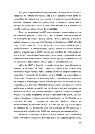 Em geral, o desenvolvimento de aplicações profissionais em RA utiliza
bibliotecas de software proprietárias, isto é, não gratuitas. Porém dentro da
comunidade de software livre (open software) é possível encontrar bibliotecas
gratuitas.   Diversas bibliotecas gratuitas estão á disposição. Neste caso, a
definição de quais delas utilizar é uma tarefa delicada e que necessita de
suporte de um especialista na área de computação.
       Para que as aplicações em RA sejam possíveis, é necessário o suporte
de bibliotecas gráficas – visto que a RA é também uma tecnologia de
processamento de objetos digitais virtuais.      Nesse contexto, a biblioteca
gratuita mais comum que exerce tal função é conhecida como GLUT (OpenGL
Utility ToolKit) (OpenGL, 2010). O GLUT fornece uma interface para a
biblioteca OpenGL. A biblioteca gráfica OpenGL permite a criação de modelos
gráficos, enquanto que a GLUT, oferece uma Interface de Programação de
Aplicação (API - Application Programming Interface) com funcionalidades para
implementação e uso de menus, botões e suporte a joystick. Apesar de não ser
um aplicativo de código aberto, a GLUT pode ser utilizada livremente.
       Além do GLUT e OpenGL, é preciso contar com outra biblioteca de
software. A biblioteca ARToolKit (2005),uma biblioteca de software livre,
implementando por Hirokazu Kato e utilizado atualmente por pesquisadores do
Laboratório Tecnológico de Interface Humana (HITL), na Universidade de
Washington, opera através de técnicas de visão computacional, processamento
de imagens e programação. Nesse contexto, por meio de técnicas de visão
computacional, a biblioteca ARToolKit oferece funções que permitem rastrear
rapidamente e calcular a posição real da câmera e de seus marcadores de
referência em tempo real, possibilitando que o programador acrescente objetos
virtuais sobre estes marcadores no mundo real resolvendo, assim, uma das
maiores dificuldades no desenvolvimento de aplicações de RA. Desta forma, a
biblioteca   ARToolKit,     consiste   na   principal   biblioteca   utilizada   no
desenvolvimento de aplicações de RA. A FLARToolKit (2010) é outra opção
de biblioteca de RA, constituindo uma implementação da ARToolKit para o
desenvolvimento de aplicações de RA com base na tecnologia Adobe Flash.
       Entretanto, a utilização do ARToolKit sem nenhum outro complemento
torna-se limitada. A utilização da biblioteca gráfica OpenSceneGraphic ou OSG

                                                                                 460
 