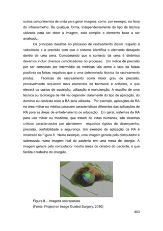 outros comprimentos de onda para gerar imagens, como por exemplo, na faixa
do infravermelho. De qualquer forma, independentemente do tipo de técnica
utilizada para ser obter a imagem, esta compõe o elemento base a ser
analisado.
       Os principais desafios no processo de rastreamento dizem respeito à
velocidade e a precisão com que o sistema identifica o elemento desejado
dentro de uma cena. Considerando que o contexto da cena é dinâmico
devemos incluir diversos complicadores no processo. Um índice de precisão
por ser composto por intermédio de métricas tais como a taxa de falsas
positivas ou falsas negativas que a uma determinada técnica de rastreamento
produz.      Técnicas de      rastreamento como maior grau de        precisão,
provavelmente requerem mais elementos de hardware e software, o que
elevará os custos de aquisição, utilização e manutenção. A escolha de uma
técnica ou tecnologia de RA vai depender claramente do tipo de aplicação, do
domínio ou contexto onde a RA será utilizada. Por exemplo, aplicações de RA
na área militar ou médica possuem características diferentes das aplicações de
RA para as áreas de entretenimento ou educação. Em geral, sistemas de RA
para uso militar ou medicina, que tratam de vidas humanas, são sistemas
críticos caracterizados por atenderem     requisitos rígidos de desempenho,
precisão, confiabilidade e segurança. Um exemplo de aplicação da RA é
mostrado na Figura 8. Neste exemplo, uma imagem gerada pelo computador é
sobreposta numa imagem real do paciente em uma mesa de cirurgia. A
imagem gerada pelo computador mostra áreas do cérebro do paciente, o que
facilita o trabalho do cirurgião.




       Figura 8 – Imagens sobrepostas
       (Fonte: Project on Image Guided Surgery, 2010)
                                                                          463
 