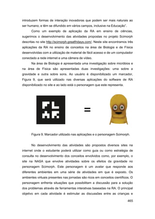 introduzem formas de interação inovadoras que podem ser mais naturais ao
ser humano, e têm se difundido em vários campos, inclusive na Educação”.
      Como um exemplo de aplicação da RA em ensino de ciências,
sugerimos o desenvolvimento das atividades propostas no projeto Scimorph
descritas no site http://scimorph.greatfridays.com/. Neste site encontramos três
aplicações da RA no ensino de conceitos na área de Biologia e de Física
desenvolvidas com a utilização de material de fácil acesso e de um computador
conectado a rede internet e uma câmera de vídeo.
      Na área de Biologia é apresentada uma investigação sobre micróbios e
na área de Física são apresentadas duas investigações: uma sobre a
gravidade e outra sobre sons. Ao usuário é disponibilizado um marcador,
Figura 9, que será utilizado nas diversas aplicações do software de RA
disponibilizado no site e ao lado está o personagem que este representa.




      Figura 9. Marcador utilizado nas aplicações e o personagem Scimorph.


      No desenvolvimento das atividades são propostos diversos sites na
internet onde o estudante poderá utilizar como guia ou como estratégia de
consulta no desenvolvimento dos conceitos envolvidos como, por exemplo, o
site na NASA que envolve atividades sobre os efeitos da gravidade no
personagem Scimorph. Este personagem é um avatar que responde aos
diferentes ambientes em uma série de atividades em que é exposto. Os
ambientes virtuais presentes nas jornadas são ricos em conceitos científicos. O
personagem enfrenta situações que possibilitam a discussão para a solução
dos problemas através de ferramentas interativas baseadas na RA. O principal
objetivo em cada atividade é estimular as discussões entre as crianças e

                                                                            465
 