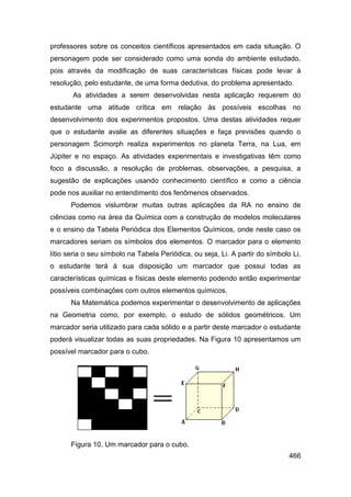 professores sobre os conceitos científicos apresentados em cada situação. O
personagem pode ser considerado como uma sonda do ambiente estudado,
pois através da modificação de suas características físicas pode levar à
resolução, pelo estudante, de uma forma dedutiva, do problema apresentado.
       As atividades a serem desenvolvidas nesta aplicação requerem do
estudante uma atitude crítica em relação às possíveis escolhas no
desenvolvimento dos experimentos propostos. Uma destas atividades requer
que o estudante avalie as diferentes situações e faça previsões quando o
personagem Scimorph realiza experimentos no planeta Terra, na Lua, em
Júpiter e no espaço. As atividades experimentais e investigativas têm como
foco a discussão, a resolução de problemas, observações, a pesquisa, a
sugestão de explicações usando conhecimento científico e como a ciência
pode nos auxiliar no entendimento dos fenômenos observados.
      Podemos vislumbrar muitas outras aplicações da RA no ensino de
ciências como na área da Química com a construção de modelos moleculares
e o ensino da Tabela Periódica dos Elementos Químicos, onde neste caso os
marcadores seriam os símbolos dos elementos. O marcador para o elemento
lítio seria o seu símbolo na Tabela Periódica, ou seja, Li. A partir do símbolo Li,
o estudante terá à sua disposição um marcador que possui todas as
características químicas e físicas deste elemento podendo então experimentar
possíveis combinações com outros elementos químicos.
      Na Matemática podemos experimentar o desenvolvimento de aplicações
na Geometria como, por exemplo, o estudo de sólidos geométricos. Um
marcador seria utilizado para cada sólido e a partir deste marcador o estudante
poderá visualizar todas as suas propriedades. Na Figura 10 apresentamos um
possível marcador para o cubo.




      Figura 10. Um marcador para o cubo.
                                                                               466
 