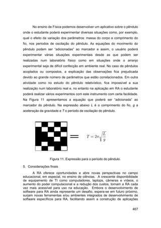 No ensino de Física podemos desenvolver um aplicativo sobre o pêndulo
onde o estudante poderá experimentar diversas situações como, por exemplo,
qual o efeito da variação dos parâmetros: massa do corpo e comprimento do
fio, nos períodos de oscilação do pêndulo. As equações do movimento do
pêndulo podem ser “adicionadas” ao marcador e assim, o usuário poderá
experimentar várias situações experimentais desde as que podem ser
realizadas num laboratório físico como em situações onde o arranjo
experimental seja de difícil confecção em ambiente real. No caso de pêndulos
acoplados ou compostos, a explicação das observações fica prejudicada
devido ao grande número de parâmetros que estão correlacionados. Em outra
atividade como no estudo do pêndulo relativístico, fica impossível a sua
realização num laboratório real e, no entanto na aplicação em RA o estudante
poderá realizar vários experimentos com este instrumento com certa facilidade.
Na Figura 11 apresentamos a equação que poderá ser “adicionada” ao
marcador do pêndulo. Na expressão abaixo L é o comprimento do fio, g a
aceleração da gravidade e T o período de oscilação do pêndulo.




                  Figura 11. Expressão para o período do pêndulo.

5. Considerações finais
      A RA oferece oportunidades e abre novas perspectivas no campo
educacional, em especial, no ensino de ciências. A crescente disponibilidade
de equipamento de TI como computadores, laptops, câmeras e vídeos, o
aumento do poder computacional e a redução dos custos, tornam a RA cada
vez mais acessível para uso na educação. Embora o desenvolvimento de
software para RA ainda represente um desafio, espera-se em futuro próximo,
surjam novas ferramentas e/ou ambientes integrados de desenvolvimento de
software específicos para RA, facilitando assim a construção de aplicações


                                                                          467
 