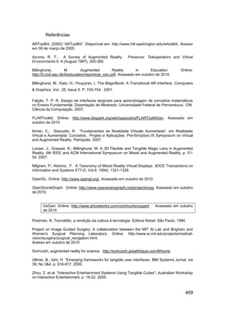 Referências
ARToolKit. (2005) “ARToolKit”. Disponível em: http://www.hitl.washington.edu/artoolkit/. Acesso
em 08 de março de 2005

Azuma, R. T.; A Survey of Augmented Reality.              Presence: Teleoperators and Virtual
Environments 6, 4 (August 1997), 355-385.

Billinghurst,          M.        Augmented          Reality      in      Education.     Online:
http://it.civil.aau.dk/it/education/reports/ar_edu.pdf. Acessado em outubro de 2010.

Billinghurst, M.; Kato, H.; Poupyrev, I. The MagicBook: A Transitional AR Interface. Computers
& Graphics. Vol.: 25, Issue 5. P. 745-754. 2001.

Falção, T. P. R. Design de interfaces tangíveis para aprendizagem de conceitos matemáticos
no Ensino Fundamental. Dissertação de Mestrado. Universidade Federal de Pernambuco. CIN.
Ciência da Computação. 2007.

FLARToolkit. Online: http://www.libspark.org/wiki/saqoosha/FLARToolKit/en. Acessado em
outubro de 2010.

Kirner, C.; Siscoutto, R. “Fundamentos de Realidade Virtuale Aumentada”, em Realidade
Virtual e Aumentada: Conceitos, Projeto e Aplicações. Pré-Simpósio IX Symposium on Virtual
and Augmented Reality. Petrópolis. 2007.

Looser, J.; Grasset, R.; Billinghurst, M. A 3D Flexible and Tangible Magic Lens in Augmented
Reality. 6th IEEE and ACM International Symposium on Mixed and Augmented Reality, p. 51-
54. 2007.

Milgram, P.; Kishino, F. A Taxonomy of Mixed Reality Virtual Displays. IEICE Transactions on
Information and Systems E77-D, Vol 9, 1994), 1321-1329.

OpenGL. Online: http://www.opengl.org/. Acessado em outubro de 2010.

OpenSceneGraph. Online: http://www.openscenegraph.org/projects/osg. Acessado em outubro
de 2010.


      OsGart. Online: http://www.artoolworks.com/community/osgart/ . Acessado em outubro
      de 2010.

Postman, N. Tecnolólio: a rendição da cultura á tecnologia. Editora Nobel. São Paulo, 1994.

Project on Image Guided Surgery: A collaboration between the MIT AI Lab and Brigham and
Women's Surgical Planning Laboratory. Online: http://www.ai.mit.edu/projects/medical-
vision/surgery/surgical_navigation.html.
Acesso em outubro de 2010

Scimorph, augmented reality for science. http://scimorph.greatfridays.com/#/home.

Ullmer, B.; Ishii, H. “Emerging frameworks for tangible user interfaces. IBM Systems Jornal, vol
39, No 3&4, p. 916-917, 2000.

Zhou, Z. et al. "Interactive Entertainment Systems Using Tangible Cubes", Australian Workshop
on Interactive Entertainment, p. 19-22. 2004.



                                                                                           469
 