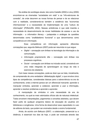 Na análise de sociólogos atuais, tais como Castells (2002) e Lévy (2000)
encontram-se as chamadas “sociedades em rede” e as “info-estruturas de
conexão”, de onde decorrem as novas formas de pensar e de se relacionar
com a realidade, considerando-se também a existência das “economias
informacionais” e a necessidade de implementação de uma “cultura de
informação” (PONJUÁN, 2002). Nessas ambiências é que está inserida a
necessidade do desenvolvimento de novas habilidades de acesso e uso da
informação - a information literacy – justapostas e análogas às questões
denominadas como “analfabetismo funcional” e que denominamos como
competência em informação.
              Essa   competência        em   informação    apresenta      diferentes
concepções que, segundo Belluzzo (2007) pode ser resumida no que segue:
             Digital – concepção com ênfase na tecnologia da informação e da
              comunicação.
             Informação propriamente dita – concepção com ênfase nos
              processos cognitivos.
             Social – concepção com ênfase na inclusão social, consistindo em
              uma visão integrada de aprendizagem ao longo da vida e
              exercício de cidadania.
      Com base nessas concepções, pode-se dizer que se trata, inicialmente,
da compreensão de uma verdadeira “alfabetização digital”, o que envolve cinco
tipos de competências, consideradas básicas para a sobrevivência na era do
conhecimento, onde a internet parece ser um diferencial marcante: aprender a
manipular símbolos, aprender a colaborar, aprender a usar a informação,
aprender a resolver problemas e aprender a aprender.
      A   manipulação     de   símbolos      é   uma   necessidade   da    era   do
conhecimento, na qual os mais valorizados ofícios são de natureza intelectual.
Todos envolvem interpretações, julgamentos e conceitos abstratos, que devem
fazer parte de qualquer programa básico de educação de usuários em
bibliotecas e congêneres. Uma forma de desenvolver essa capacidade é o uso
de editores de texto, que podem ser ensinados desde o ensino fundamental.
      Ainda, de acordo com Belluzzo (2007) a colaboração, presencial ou a
distância, é essencial nos dias de hoje, e pode ser ensinada através das

                                                                                 47
 