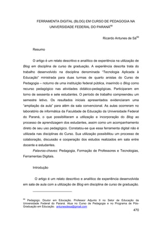 FERRAMENTA DIGITAL (BLOG) EM CURSO DE PEDAGOGIA NA
                   UNIVERSIDADE FEDERAL DO PARANÁ68


                                                       Ricardo Antunes de Sá69


      Resumo


      O artigo é um relato descritivo e analítico de experiência na utilização de
Blog em disciplina de curso de graduação. A experiência descrita trata do
trabalho desenvolvido na disciplina denominada “Tecnologia Aplicada à
Educação” ministrada para duas turmas de quarto anistas do Curso de
Pedagogia – noturno de uma instituição federal pública, inserindo o Blog como
recurso pedagógico nas atividades didático-pedagógicas. Participaram em
torno de sessenta e sete estudantes. O período de trabalho compreendeu um
semestre letivo. Os resultados iniciais apresentados evidenciaram uma
“ampliação da aula” para além da sala convencional. As aulas ocorreram no
laboratório de informática da Faculdade de Educação da Universidade Federal
do Paraná, o que possibilitaram a utilização e incorporação do Blog ao
processo de aprendizagem dos estudantes, assim como um acompanhamento
direto de seu uso pedagógico. Constatou-se que essa ferramenta digital não é
utilizada nas disciplinas do Curso. Sua utilização possibilitou um processo de
colaboração, discussão e cooperação dos estudos realizados em sala entre
docente e estudantes.
      Palavras-chaves: Pedagogia, Formação de Professores e Tecnologias,
Ferramentas Digitais.


      Introdução


        O artigo é um relato descritivo e analítico de experiência desenvolvida
em sala de aula com a utilização de Blog em disciplina de curso de graduação.



69
   Pedagogo. Doutor em Educação. Professor Adjunto II no Setor de Educação da
Universidade Federal do Paraná. Atua no Curso de Pedagogia e no Programa de Pós-
Graduação em Educação. antunesdesa@gmail.com
                                                                             470
 