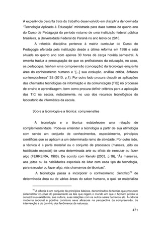 A experiência descrita trata do trabalho desenvolvido em disciplina denominada
“Tecnologia Aplicada à Educação” ministrada para duas turmas de quarto ano
do Curso de Pedagogia do período noturno de uma instituição federal pública
brasileira, a Universidade Federal do Paraná no ano letivo de 2010.
         A referida disciplina pertence à matriz curricular do Curso de
Pedagogia ofertada pela instituição desde a última reforma em 1996 e está
situada no quarto ano com apenas 30 horas de carga horária semestral. A
ementa traduz a preocupação de que os profissionais da educação, no caso,
os pedagogos, tenham uma compreensão (concepção) da tecnologia enquanto
área do conhecimento humano e “[...] sua evolução, análise crítica, ênfases
contemporâneas” Sá (2010, p.1). Por outro lado procura discutir as aplicações
das chamadas tecnologias da informação e da comunicação (TIC) no processo
de ensino e aprendizagem, bem como procura definir critérios para a aplicação
das TIC na escola, notadamente, no uso dos recursos tecnológicos do
laboratório de informática da escola.


       Sobre a tecnologia e a técnica: compreensões


         A     tecnologia     e    a    técnica    estabelecem        uma     relação      de
complementaridade. Pode-se entender a tecnologia a partir de sua etimologia
com sendo um conjunto de conhecimentos, especialmente, princípios
científicos que se aplicam a um determinado ramo de atividade. Por outro lado,
a técnica é a parte material ou o conjunto de processos (maneira, jeito ou
habilidade especial) de uma determinada arte ou ofício de executar ou fazer
algo (FERREIRA, 1986). De acordo com Kenski (2003, p.18), “Às maneiras,
aos jeitos ou às habilidades especiais de lidar com cada tipo de tecnologia,
para executar ou fazer algo, nós chamamos de técnicas”.
            A tecnologia passa a incorporar o conhecimento científico70 de
determinada área ou de várias áreas do saber humano, o qual se materializa


       70
          A ciência é um conjunto de princípios básicos, denominados de teorias que procuram
sistematizar no nível do pensamento as leis que regem o mundo em que o homem produz e
constrói sua existência, sua cultura, suas relações com os outros seres humanos etc. A ciência
moderna racional e positiva construiu seus alicerces na perspectiva da compreensão, da
intervenção e do domínio dos fenômenos da natureza.

                                                                                         471
 