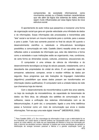 componentes da sociedade informacional, como
                         movimentos sociais ou o Estado mostram características
                         que vão além da lógica dos sistemas de redes, embora
                         sejam muito influenciadas por essa lógica típica da nova
                         estrutura social.

         O apontamento do autor indica que passamos a incorporar uma forma
de organização social que gera em grande velocidade uma infinidade de dados
e de informações. Essas informações são processadas e transmitidas pela
“teia” social e se tornam um insumo importante para o controle, para o acesso
e para o poder. Tudo isso somente possível no final do século XX quando o
desenvolvimento       científico    e,   sobretudo      a   infra-estrutura     tecnológica
possibilitou a comunicação em rede. Castells (Idem) ressalta ainda em suas
reflexões sobre a sociedade da informação que, esta não determina a forma
como a sociedade e suas instituições estão se organizando, mas, condiciona,
de certa forma as dimensões sociais, culturais, produtivos, educacionais etc.
         O computador é uma síntese da ciência da informática e do
desenvolvimento tecnológico ao longo do século passado, notadamente, com a
descoberta das propriedades do cristal de silício. É um aparelho capaz de
armazenar, selecionar, comparar, enviar e receber milhões de dados por
segundo. Seus programas que são traduções de linguagem matemática
(algoritimo) possibilitam que esses dados possam ser transformados em
informação (dados qualificados). O computador será a unidade básica da rede
que chamamos hoje de internet.
         Com o desenvolvimento da microinformática a partir dos anos setenta,
no bojo da revolução da microeletrônica, da capacidade de transmissão de
dados via fibra ótica, da utilização dos satélites de comunicação e dos
softwares, nasce a unificação dos sistemas informatizados com os de
telecomunicações. A partir daí, o computador, ligado a uma linha telefônica
passa a funcionar como um meio de comunicação que envia e recebe
informações. Tem-se aqui uma rede digital: Internet71 (MEDEIROS, 2002).


71
   Para Castells (2003, p.7): Se a tecnologia da informação é hoje o que a eletricidade foi na
Era Industrial, em nossa época a Internet poderia ser equiparada tanto a uma rede elétrica
quanto ao motor elétrico, em razão de sua capacidade de distribuir a força da informação por
todo o domínio da atividade humana. Ademais, à medida que novas tecnologias de geração e
distribuição de energia tornaram possível a fábrica e a grande corporação como os
                                                                                         473
 