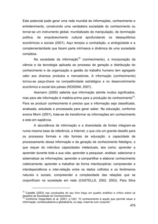 Este potencial pode gerar uma rede mundial de informações, conhecimento e
entretenimento, construindo uma verdadeira sociedade do conhecimento ou
tornar-se um instrumento global, mundializado de manipulação, de dominação
política,     de   empobrecimento      cultural   aprofundando       os    desequilíbrios
econômicos e sociais (2001). Aqui tempos a contradição, a ambigüidade e a
complementaridade que fazem parte intrínseca e dinâmica de uma sociedade
complexa.
            Na sociedade da informação72 (conhecimento), a incorporação da
ciência e da tecnologia aplicada ao processo de geração e distribuição do
conhecimento e da organização e gestão do trabalho humano tem agregado
valor aos diversos produtos e mercadorias. A informação (conhecimento)
tornou-se peça-chave na competitividade estratégica e no desenvolvimento
econômico e social dos países (ROSSINI, 2007).
            Assmann (2005) salienta que informação admite muitos significados,
mas para ele informação é matéria-prima para a produção do conhecimento73.
Para se produzir conhecimento é preciso que a informação seja classificada,
analisada, estudada e processada para gerar saber. Na educação, conforme
ensina Morin (2001), trata-se de transformar as informações em conhecimento
e este em sapiência.
            A abundância de informação e a diversidade de fontes integram-se
numa mesma base de referência, a Internet, o que cria um grande desafio para
os processos formais e não formais de educação: a capacidade de
processamento dessa informação e da geração de conhecimento fidedigno, o
que requer do indivíduo capacidades intelectuais, tais como: aprender a
aprender durante toda a sua vida; aprender a pesquisar, analisar, selecionar e
sistematizar as informações; aprender a compartilhar e elaborar conhecimento
coletivamente; aprender a trabalhar de forma interdisciplinar; compreender a
interdependência e inter-relação entre os dados colhidos e os fenômenos
naturais e sociais; compreender a complexidade das relações que se
corporificam na sociedade em rede (CASTELLS, 2002, 2003). Para Silva


72
   Castells (2003) nas conclusões do seu livro traça um quadro analítico e crítico sobre os
desafios da Sociedade do Conhecimento.
73
   Conforme Veiga-Neto et al. (2001, p.124): “O conhecimento é aquilo que permite situar a
informação, contextualizá-la e globalizá-la, ou seja, inseri-la num conjunto”.
                                                                                      475
 