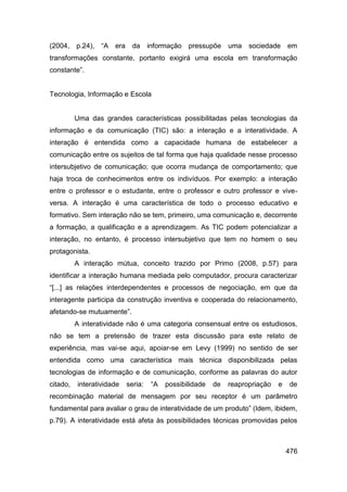 (2004, p.24), “A era         da     informação pressupõe uma        sociedade em
transformações constante, portanto exigirá uma escola em transformação
constante”.


Tecnologia, Informação e Escola


          Uma das grandes características possibilitadas pelas tecnologias da
informação e da comunicação (TIC) são: a interação e a interatividade. A
interação é entendida como a capacidade humana de estabelecer a
comunicação entre os sujeitos de tal forma que haja qualidade nesse processo
intersubjetivo de comunicação; que ocorra mudança de comportamento; que
haja troca de conhecimentos entre os indivíduos. Por exemplo: a interação
entre o professor e o estudante, entre o professor e outro professor e vive-
versa. A interação é uma característica de todo o processo educativo e
formativo. Sem interação não se tem, primeiro, uma comunicação e, decorrente
a formação, a qualificação e a aprendizagem. As TIC podem potencializar a
interação, no entanto, é processo intersubjetivo que tem no homem o seu
protagonista.
          A interação mútua, conceito trazido por Primo (2008, p.57) para
identificar a interação humana mediada pelo computador, procura caracterizar
“[...] as relações interdependentes e processos de negociação, em que da
interagente participa da construção inventiva e cooperada do relacionamento,
afetando-se mutuamente”.
          A interatividade não é uma categoria consensual entre os estudiosos,
não se tem a pretensão de trazer esta discussão para este relato de
experiência, mas vai-se aqui, apoiar-se em Levy (1999) no sentido de ser
entendida como uma característica mais técnica disponibilizada pelas
tecnologias de informação e de comunicação, conforme as palavras do autor
citado,   interatividade   seria:   “A   possibilidade   de   reapropriação   e   de
recombinação material de mensagem por seu receptor é um parâmetro
fundamental para avaliar o grau de interatividade de um produto” (Idem, ibidem,
p.79). A interatividade está afeta às possibilidades técnicas promovidas pelos



                                                                                  476
 