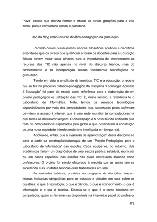 “nova” escola que prioriza formar e educar as novas gerações para a vida
social, para a comunitária (local) e planetária.


       Uso do Blog como recurso didático-pedagógico na graduação


        Partindo destes pressupostos teóricos, filosóficos, políticos e científicos
entende-se que os cursos que qualificam e foram os docentes para a Educação
Básica devem voltar seus olhares para a importância de incorporarem os
recursos das TIC não apenas no nível do discurso teórico, mas do
conhecimento e na incorporação dessas ferramentas tecnológicas na
graduação.
        Tendo em vista a amplitude da temática: TIC e a educação, o recorte
que se fez no processo didático-pedagógico da disciplina “Tecnologia Aplicada
à Educação” foi partir da escola como referência para a elaboração de um
projeto pedagógico de utilização das TIC. E, neste sentido, a referência foi o
Laboratório   de    Informática.   Nele,    temos   os    recursos   tecnológicos
disponibilizados por meio dos computadores que, suportados pelos softwares
permitem o acesso à internet que é uma rede mundial de computadores na
qual todas as mídias convergem. O ciberespaço é o novo mundo edificado pela
rede de computadores espalhados pelo globo e que possibilitam a construção
de uma nova sociedade interdependente e interligada em tempo real.
        Adotou-se, então, que a avaliação de aprendizagem desta disciplina se
daria a partir da construção/elaboração de um “Projeto Pedagógico para o
Laboratório de Informática” das escolas. Cada equipe de, no máximo, dois
acadêmicos fariam um diagnóstico de uma escola pública: estadual, municipal
ou, em casos especiais, nas escolas nas quais estivessem atuando como
professores. O projeto foi sendo elaborado à medida que as aulas iam se
sucedendo e as unidades teóricas eram trabalhadas em sala.
        As unidades teóricas, previstas no programa da disciplina, traziam
leituras indicadas obrigatórias para os estudos e debates em sala sobre as
questões: o que é tecnologia; o que e ciência; o que é conhecimento; o que é
informação e o que é técnica. Discutiu-se o que é e como funciona um
computador; quais as ferramentas disponíveis na internet; o papel do professor

                                                                               478
 
