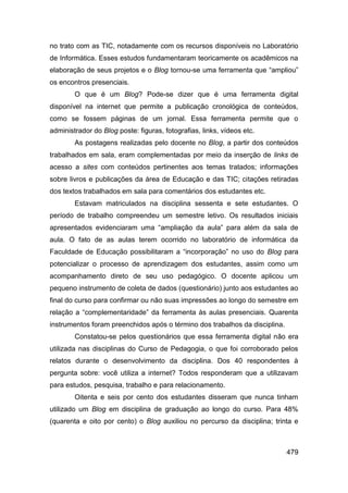 no trato com as TIC, notadamente com os recursos disponíveis no Laboratório
de Informática. Esses estudos fundamentaram teoricamente os acadêmicos na
elaboração de seus projetos e o Blog tornou-se uma ferramenta que “ampliou”
os encontros presenciais.
        O que é um Blog? Pode-se dizer que é uma ferramenta digital
disponível na internet que permite a publicação cronológica de conteúdos,
como se fossem páginas de um jornal. Essa ferramenta permite que o
administrador do Blog poste: figuras, fotografias, links, vídeos etc.
        As postagens realizadas pelo docente no Blog, a partir dos conteúdos
trabalhados em sala, eram complementadas por meio da inserção de links de
acesso a sites com conteúdos pertinentes aos temas tratados; informações
sobre livros e publicações da área de Educação e das TIC; citações retiradas
dos textos trabalhados em sala para comentários dos estudantes etc.
        Estavam matriculados na disciplina sessenta e sete estudantes. O
período de trabalho compreendeu um semestre letivo. Os resultados iniciais
apresentados evidenciaram uma “ampliação da aula” para além da sala de
aula. O fato de as aulas terem ocorrido no laboratório de informática da
Faculdade de Educação possibilitaram a “incorporação” no uso do Blog para
potencializar o processo de aprendizagem dos estudantes, assim como um
acompanhamento direto de seu uso pedagógico. O docente aplicou um
pequeno instrumento de coleta de dados (questionário) junto aos estudantes ao
final do curso para confirmar ou não suas impressões ao longo do semestre em
relação a “complementaridade” da ferramenta às aulas presenciais. Quarenta
instrumentos foram preenchidos após o término dos trabalhos da disciplina.
        Constatou-se pelos questionários que essa ferramenta digital não era
utilizada nas disciplinas do Curso de Pedagogia, o que foi corroborado pelos
relatos durante o desenvolvimento da disciplina. Dos 40 respondentes à
pergunta sobre: você utiliza a internet? Todos responderam que a utilizavam
para estudos, pesquisa, trabalho e para relacionamento.
        Oitenta e seis por cento dos estudantes disseram que nunca tinham
utilizado um Blog em disciplina de graduação ao longo do curso. Para 48%
(quarenta e oito por cento) o Blog auxiliou no percurso da disciplina; trinta e



                                                                             479
 