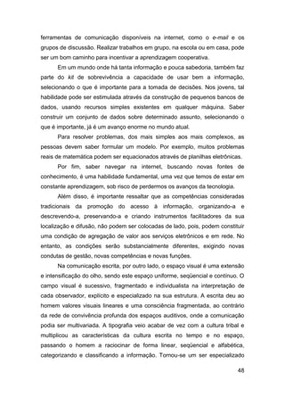 ferramentas de comunicação disponíveis na internet, como o e-mail e os
grupos de discussão. Realizar trabalhos em grupo, na escola ou em casa, pode
ser um bom caminho para incentivar a aprendizagem cooperativa.
      Em um mundo onde há tanta informação e pouca sabedoria, também faz
parte do kit de sobrevivência a capacidade de usar bem a informação,
selecionando o que é importante para a tomada de decisões. Nos jovens, tal
habilidade pode ser estimulada através da construção de pequenos bancos de
dados, usando recursos simples existentes em qualquer máquina. Saber
construir um conjunto de dados sobre determinado assunto, selecionando o
que é importante, já é um avanço enorme no mundo atual.
      Para resolver problemas, dos mais simples aos mais complexos, as
pessoas devem saber formular um modelo. Por exemplo, muitos problemas
reais de matemática podem ser equacionados através de planilhas eletrônicas.
      Por fim, saber navegar na internet, buscando novas fontes de
conhecimento, é uma habilidade fundamental, uma vez que temos de estar em
constante aprendizagem, sob risco de perdermos os avanços da tecnologia.
      Além disso, é importante ressaltar que as competências consideradas
tradicionais da promoção do acesso à informação, organizando-a e
descrevendo-a, preservando-a e criando instrumentos facilitadores da sua
localização e difusão, não podem ser colocadas de lado, pois, podem constituir
uma condição de agregação de valor aos serviços eletrônicos e em rede. No
entanto, as condições serão substancialmente diferentes, exigindo novas
condutas de gestão, novas competências e novas funções.
      Na comunicação escrita, por outro lado, o espaço visual é uma extensão
e intensificação do olho, sendo este espaço uniforme, seqüencial e contínuo. O
campo visual é sucessivo, fragmentado e individualista na interpretação de
cada observador, explícito e especializado na sua estrutura. A escrita deu ao
homem valores visuais lineares e uma consciência fragmentada, ao contrário
da rede de convivência profunda dos espaços auditivos, onde a comunicação
podia ser multivariada. A tipografia veio acabar de vez com a cultura tribal e
multiplicou as características da cultura escrita no tempo e no espaço,
passando o homem a raciocinar de forma linear, seqüencial e alfabética,
categorizando e classificando a informação. Tornou-se um ser especializado

                                                                           48
 