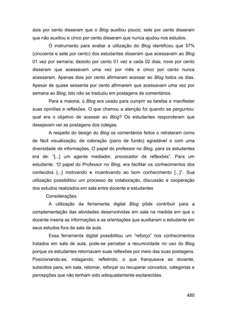 dois por cento disseram que o Blog auxiliou pouco; sete por cento disseram
que não auxiliou e cinco por cento disseram que nunca ajudou nos estudos.
       O instrumento para avaliar a utilização do Blog identificou que 57%
(cincoenta e sete por cento) dos estudantes disseram que acessavam ao Blog
01 vez por semana; dezoito por cento 01 vez a cada 02 dias; nove por cento
disseram que acessavam uma vez por mês e cinco por cento nunca
acessaram. Apenas dois por cento afirmaram acessar ao Blog todos os dias.
Apesar de quase sessenta por cento afirmarem que acessavam uma vez por
semana ao Blog, isto não se traduziu em postagens de comentários.
       Para a maioria, o Blog era usado para cumprir as tarefas e manifestar
suas opiniões e reflexões. O que chamou a atenção foi quando se perguntou:
qual era o objetivo de acessar ao Blog? Os estudantes responderam que
desejavam ver as postagens dos colegas.
       A respeito do design do Blog os comentários feitos o retrataram como
de fácil visualização, de coloração (pano de fundo) agradável e com uma
diversidade de informações. O papel do professor no Blog, para os estudantes
era de: “[...] um agente mediador, provocador de reflexões”. Para um
estudante: “O papel do Professor no Blog, era facilitar os conhecimentos dos
conteúdos [...] motivando e incentivando ao bom conhecimento [...]”. Sua
utilização possibilitou um processo de colaboração, discussão e cooperação
dos estudos realizados em sala entre docente e estudantes
      Considerações
       A utilização da ferramenta digital Blog pôde contribuir para a
complementação das atividades desenvolvidas em sala na medida em que o
docente inseria as informações e as orientações que auxiliaram o estudante em
seus estudos fora da sala de aula.
       Essa ferramenta digital possibilitou um “reforço” nos conhecimentos
tratados em sala de aula, pode-se perceber a recursividade no uso do Blog
porque os estudantes retornavam suas reflexões por meio das suas postagens.
Posicionando-se, indagando, refletindo, o que franqueava ao docente,
subsídios para, em sala, retomar, reforçar ou recuperar conceitos, categorias e
percepções que não tenham sido adequadamente esclarecidas.



                                                                            480
 