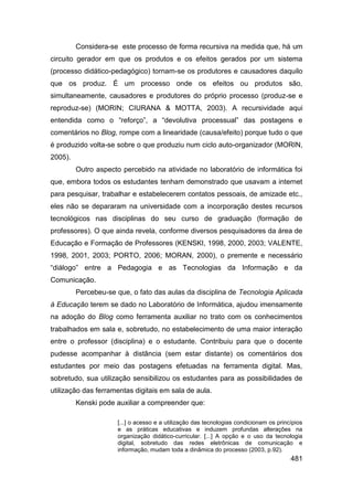 Considera-se este processo de forma recursiva na medida que, há um
circuito gerador em que os produtos e os efeitos gerados por um sistema
(processo didático-pedagógico) tornam-se os produtores e causadores daquilo
que os produz. É um processo onde os efeitos ou produtos são,
simultaneamente, causadores e produtores do próprio processo (produz-se e
reproduz-se) (MORIN; CIURANA & MOTTA, 2003). A recursividade aqui
entendida como o “reforço”, a “devolutiva processual” das postagens e
comentários no Blog, rompe com a linearidade (causa/efeito) porque tudo o que
é produzido volta-se sobre o que produziu num ciclo auto-organizador (MORIN,
2005).
         Outro aspecto percebido na atividade no laboratório de informática foi
que, embora todos os estudantes tenham demonstrado que usavam a internet
para pesquisar, trabalhar e estabelecerem contatos pessoais, de amizade etc.,
eles não se depararam na universidade com a incorporação destes recursos
tecnológicos nas disciplinas do seu curso de graduação (formação de
professores). O que ainda revela, conforme diversos pesquisadores da área de
Educação e Formação de Professores (KENSKI, 1998, 2000, 2003; VALENTE,
1998, 2001, 2003; PORTO, 2006; MORAN, 2000), o premente e necessário
“diálogo” entre a Pedagogia e as Tecnologias da Informação e da
Comunicação.
         Percebeu-se que, o fato das aulas da disciplina de Tecnologia Aplicada
à Educação terem se dado no Laboratório de Informática, ajudou imensamente
na adoção do Blog como ferramenta auxiliar no trato com os conhecimentos
trabalhados em sala e, sobretudo, no estabelecimento de uma maior interação
entre o professor (disciplina) e o estudante. Contribuiu para que o docente
pudesse acompanhar à distância (sem estar distante) os comentários dos
estudantes por meio das postagens efetuadas na ferramenta digital. Mas,
sobretudo, sua utilização sensibilizou os estudantes para as possibilidades de
utilização das ferramentas digitais em sala de aula.
         Kenski pode auxiliar a compreender que:

                     [...] o acesso e a utilização das tecnologias condicionam os princípios
                     e as práticas educativas e induzem profundas alterações na
                     organização didático-curricular. [...] A opção e o uso da tecnologia
                     digital, sobretudo das redes eletrônicas de comunicação e
                     informação, mudam toda a dinâmica do processo (2003, p.92).
                                                                                       481
 