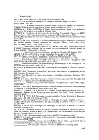 Referências
CHAUÍ, M. Convite à Filosofia. 3. ed. São Paulo: Editora Ática, 1995.
CASTELLS, M. A sociedade em rede. 6. ed. Tradução Roneide V. Majer. São Paulo:
Editora Paz e Terra, 2002.
_____________. A galáxia da Internet – reflexões sobre a Internet, os negócios e a sociedade.
Tradução de Maria Luiza Borges. Rio de Janeiro: Jorge Zahar Editores, 2003.
DeFLEUR, M. L. & BALL-ROCEACH, S. Teorias da comunicação de massa. Tradução Octávio
Alves Velho. Rio de Janeiro: Jorge Zahar Editores, 1993.
DOWBOR, L. Tecnologias do conhecimento: os desafios da educação. [janeiro de 2001].
Disponível em: < http:// www.dowbor.org.br >. Acesso em 12 de dezembro de 2006.
GOMEZ, M.V. Educação em rede: uma visão emancipadora. São Paulo: Cortez; Instituto Paulo
Freire, 2004.
KENSKI, V. M. Novas tecnologias: o redimensionamento do espaço e do tempo e os impactos
no trabalho docente. Revista Brasileira de Educação, ANPED, São Paulo, n.08,
Mai/Jun/Jul/Ago, p.58-71, 1998, ISSN 1413-2478.
___________. Múltiplas linguagens na escola. In: CANDAU, V.M. (Org.). Linguagens, espaços
e tempos no ensinar e aprender. Rio de Janeiro. Encontro Nacional de Didática e Prática de
Ensino (ENDIPE): DP&A, 2000, p.123-140.
___________. Tecnologias e ensino presencial e a distância. Campinas, SP: Papirus, 2003.
LEMOS, A. & CUNHA, P. Olhares sobre a cibercultura. Porto Alegre: Sulina, 2003.
LEVY, P. O que é virtual. 2. ed. Tradução de Paulo Neves. São Paulo: Ed.34, 1998.
_______. Cibercultura. Tradução Carlos Irineu da Costa. São Paulo: Editora 34, 1999.
_______. A conexão planetária: o mercado, o ciberespaço, a consciência. Tradução de Maria
Lúcia Homem e Ronaldo Entler. São Paulo: Ed. 34, 2003a.
_______. A inteligência coletiva: por uma antropologia do ciberespaço. 4. ed. Tradução de Luiz
Paulo Rouanet. São Paulo: Loyola, 2003b.
MEDEIROS, A Hackers – entre a ética e a criminalização. Florianópolis, SC: Visual Books Ltda,
2002.
MORAES, M.C. Pensamento eco-sistêmico: educação, aprendizagem e cidadania no século
XXI. Petrópolis, RJ: Vozes, 2004.
MORAN, José Manuel et al. Novas tecnologias e mediação pedagógica. Campinas (SP):
Papirus, 2000.
MORIN, E. A cabeça bem-feita: repensar a reforma, reformar o pensamento. Tradução Eloá
Jacobina, 5. ed. Rio de janeiro: Bertrand Brasil, 2001.
____________. Introdução ao pensamento complexo. Tradução Eliane Lisboa, Porto Alegre:
Sulina, 2005.
MORIN, E. & SILVA, J. As duas globalizações – complexidade e comunicação: uma pedagogia
do presente. 2. ed. Porto Alegre: Sulina; EDIPUCRS, 2002.
MORIN, E.; CIURANA, E.R & MOTTA, R.D. Educar na era planetária.Tradução Sandra T.
Valenzuela. Revisão técnica Edgard de Assis carvalho, São Paulo: Cortez; Brasília, DF:
UNESCO, 2003
PRETTO, N & PINTO, C.C. Tecnologia e novas educações. Revista Brasileira de Educação,
São Paulo, v.11, n.31, p.19-30, jan/abr. 2006.
PORTO, T. As tecnologias de comunicação e informação na escola: relações possíveis ...
relações construídas. Revista Brasileira de Educação, Rio de Janeiro, v.11, n. 31, p.42-57,
jan./abr. 2006.
ROSSINI, A. M. As novas tecnologias da informação e a educação a distância. São Paulo:
Thomson Learning, 2007.
SÁ, R. A. de. Tecnologia Aplicada à Educação. Curitiba: Universidade Federal do Paraná,
Setor de Educação, Curso de Pedagogia, Departamento de Planejamento e Administração
Escolar, Plano de Ensino, 2010, 7 p.
SILVA, A. C. (Org.). Infovias para educação. Campinas (SP): Editora Alínea, 2004.
VALENTE, J. A. (org.). Computador e Conhecimento – Repensando a Educação, Campinas:
SP: Unicamp/NIED, 1998.
______________ & FREIRE, Armando e Fernanda Maria Pereira (Orgs.). Aprendendo para a
vida: os computadores na sala de aula. São Paulo: Cortez, 2001.
______________ et al. Educação a distância via internet. São Paulo: Avercamp, 2003.

                                                                                         483
 