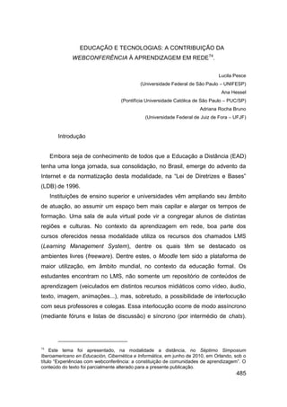 EDUCAÇÃO E TECNOLOGIAS: A CONTRIBUIÇÃO DA
             WEBCONFERÊNCIA À APRENDIZAGEM EM REDE74.


                                                                              Lucila Pesce
                                            (Universidade Federal de São Paulo – UNIFESP)
                                                                                Ana Hessel
                                   (Pontifícia Universidade Católica de São Paulo – PUC/SP)
                                                                      Adriana Rocha Bruno
                                              (Universidade Federal de Juiz de Fora – UFJF)



        Introdução


     Embora seja de conhecimento de todos que a Educação a Distância (EAD)
tenha uma longa jornada, sua consolidação, no Brasil, emerge do advento da
Internet e da normatização desta modalidade, na “Lei de Diretrizes e Bases”
(LDB) de 1996.
     Instituições de ensino superior e universidades vêm ampliando seu âmbito
de atuação, ao assumir um espaço bem mais capilar e alargar os tempos de
formação. Uma sala de aula virtual pode vir a congregar alunos de distintas
regiões e culturas. No contexto da aprendizagem em rede, boa parte dos
cursos oferecidos nessa modalidade utiliza os recursos dos chamados LMS
(Learning Management System), dentre os quais têm se destacado os
ambientes livres (freeware). Dentre estes, o Moodle tem sido a plataforma de
maior utilização, em âmbito mundial, no contexto da educação formal. Os
estudantes encontram no LMS, não somente um repositório de conteúdos de
aprendizagem (veiculados em distintos recursos midiáticos como vídeo, áudio,
texto, imagem, animações...), mas, sobretudo, a possibilidade de interlocução
com seus professores e colegas. Essa interlocução ocorre de modo assíncrono
(mediante fóruns e listas de discussão) e síncrono (por intermédio de chats).




74
     Este tema foi apresentado, na modalidade a distância, no Séptimo Simposium
Iberoamericano en Educación, Cibernética e Informática, em junho de 2010, em Orlando, sob o
título “Experiências com webconferência: a constituição de comunidades de aprendizagem”. O
conteúdo do texto foi parcialmente alterado para a presente publicação.
                                                                                      485
 