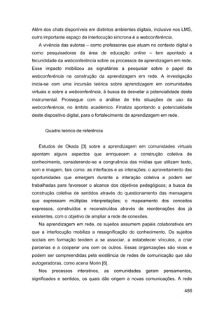 Além dos chats disponíveis em distintos ambientes digitais, inclusive nos LMS,
outro importante espaço de interlocução síncrona é a webconferência.
   A vivência das autoras – como professoras que atuam no contexto digital e
como pesquisadoras da área de educação online – tem apontado a
fecundidade da webconferência sobre os processos de aprendizagem em rede.
Esse impacto mobilizou as signatárias a pesquisar sobre o papel da
webconferência na construção da aprendizagem em rede. A investigação
inicia-se com uma incursão teórica sobre aprendizagem em comunidades
virtuais e sobre a webconferência, à busca de desvelar a potencialidade deste
instrumental. Prossegue com a análise de três situações de uso da
webconferência, no âmbito acadêmico. Finaliza apontando a potencialidade
deste dispositivo digital, para o fortalecimento da aprendizagem em rede.


      Quadro teórico de referência


   Estudos de Okada [3] sobre a aprendizagem em comunidades virtuais
apontam alguns aspectos que enriquecem a construção coletiva de
conhecimento, considerando-se a congruência das mídias que utilizam texto,
som e imagem, tais como: as interfaces e as interações; o aproveitamento das
oportunidades que emergem durante a interação coletiva e podem ser
trabalhadas para favorecer o alcance dos objetivos pedagógicos; a busca da
construção coletiva de sentidos através do questionamento das mensagens
que expressam múltiplas interpretações; o mapeamento dos conceitos
expressos, construídos e reconstruídos através de reordenações dos já
existentes, com o objetivo de ampliar a rede de conexões.
   Na aprendizagem em rede, os sujeitos assumem papéis colaborativos em
que a interlocução mobiliza a ressignificação do conhecimento. Os sujeitos
sociais em formação tendem a se associar, a estabelecer vínculos, a criar
parcerias e a cooperar uns com os outros. Essas organizações são vivas e
podem ser compreendidas pela existência de redes de comunicação que são
autogeradoras, como acena Morin [6].
   Nos   processos    interativos,   as   comunidades   geram    pensamentos,
significados e sentidos, os quais dão origem a novas comunicações. A rede

                                                                            486
 